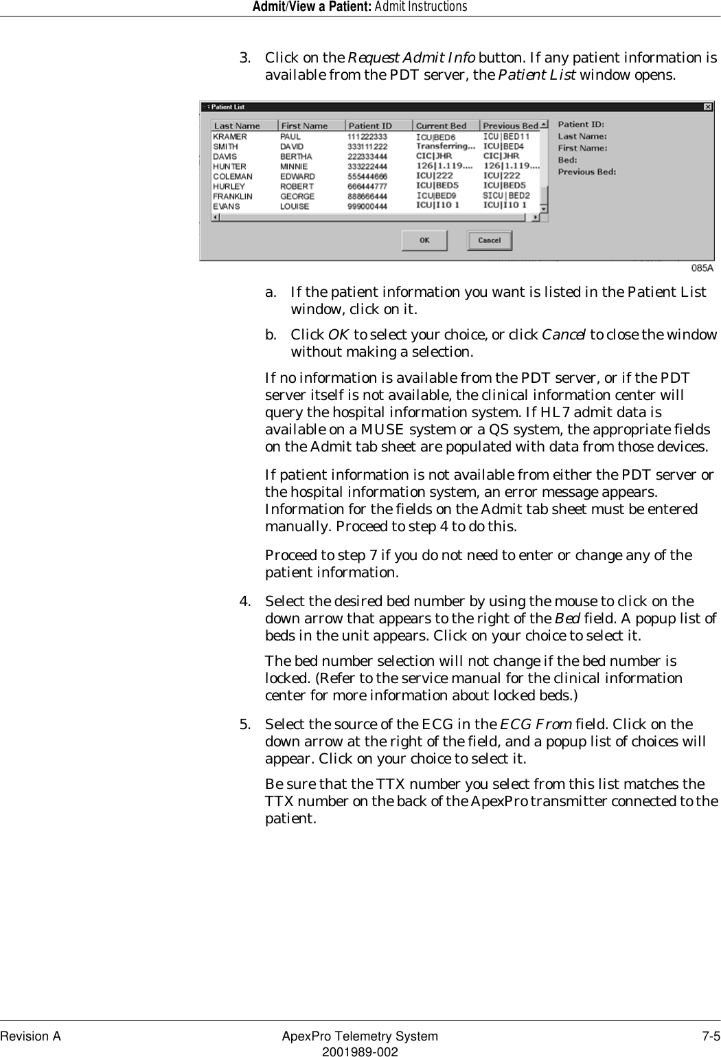 Revision A ApexPro Telemetry System 7-52001989-002Admit/View a Patient: Admit Instructions3. Click on the Request Admit Info button. If any patient information is available from the PDT server, the Patient List window opens.a. If the patient information you want is listed in the Patient List window, click on it.b. Click OK to select your choice, or click Cancel to close the window without making a selection.If no information is available from the PDT server, or if the PDT server itself is not available, the clinical information center will query the hospital information system. If HL7 admit data is available on a MUSE system or a QS system, the appropriate fields on the Admit tab sheet are populated with data from those devices.If patient information is not available from either the PDT server or the hospital information system, an error message appears. Information for the fields on the Admit tab sheet must be entered manually. Proceed to step 4 to do this.Proceed to step 7 if you do not need to enter or change any of the patient information.4. Select the desired bed number by using the mouse to click on the down arrow that appears to the right of the Bed field. A popup list of beds in the unit appears. Click on your choice to select it.The bed number selection will not change if the bed number is locked. (Refer to the service manual for the clinical information center for more information about locked beds.)5. Select the source of the ECG in the ECG From field. Click on the down arrow at the right of the field, and a popup list of choices will appear. Click on your choice to select it.Be sure that the TTX number you select from this list matches the TTX number on the back of the ApexPro transmitter connected to the patient.