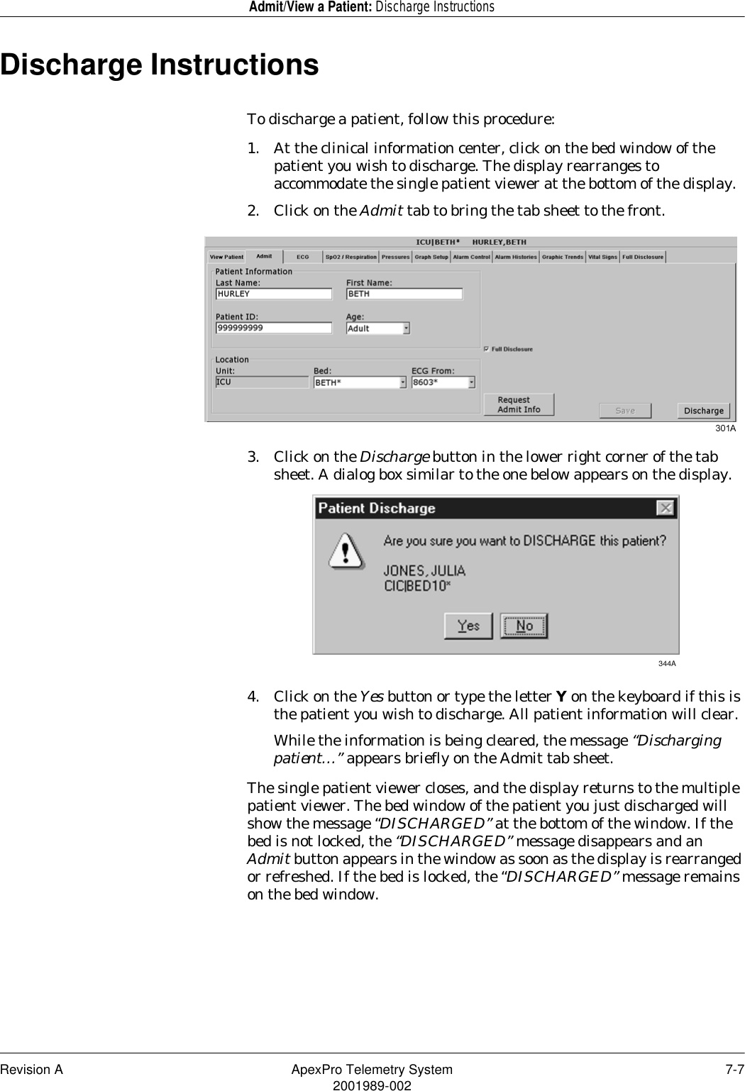 Revision A ApexPro Telemetry System 7-72001989-002Admit/View a Patient: Discharge InstructionsDischarge InstructionsTo discharge a patient, follow this procedure:1. At the clinical information center, click on the bed window of the patient you wish to discharge. The display rearranges to accommodate the single patient viewer at the bottom of the display.2. Click on the Admit tab to bring the tab sheet to the front.3. Click on the Discharge button in the lower right corner of the tab sheet. A dialog box similar to the one below appears on the display.4. Click on the Yes button or type the letter Y on the keyboard if this is the patient you wish to discharge. All patient information will clear. While the information is being cleared, the message “Discharging patient…” appears briefly on the Admit tab sheet. The single patient viewer closes, and the display returns to the multiple patient viewer. The bed window of the patient you just discharged will show the message “DISCHARGED” at the bottom of the window. If the bed is not locked, the “DISCHARGED” message disappears and an Admit button appears in the window as soon as the display is rearranged or refreshed. If the bed is locked, the “DISCHARGED” message remains on the bed window.
