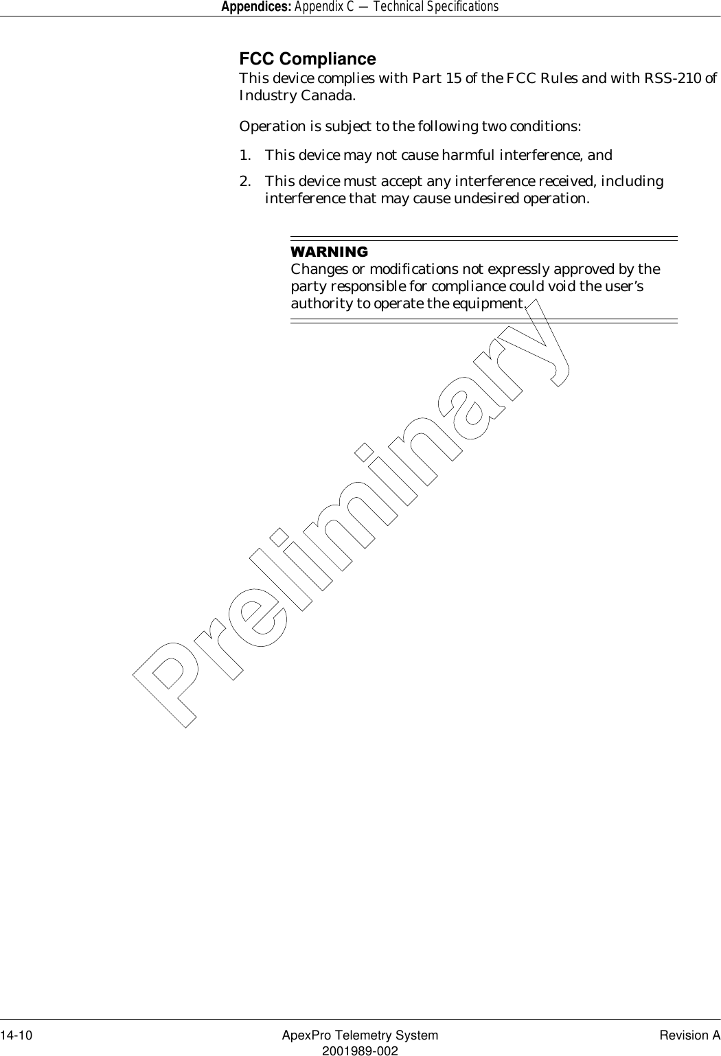 14-10 ApexPro Telemetry System Revision A2001989-002Appendices: Appendix C — Technical SpecificationsFCC ComplianceThis device complies with Part 15 of the FCC Rules and with RSS-210 of Industry Canada.Operation is subject to the following two conditions:1. This device may not cause harmful interference, and 2. This device must accept any interference received, including interference that may cause undesired operation.:$51,1*Changes or modifications not expressly approved by the party responsible for compliance could void the user’s authority to operate the equipment.Preliminary