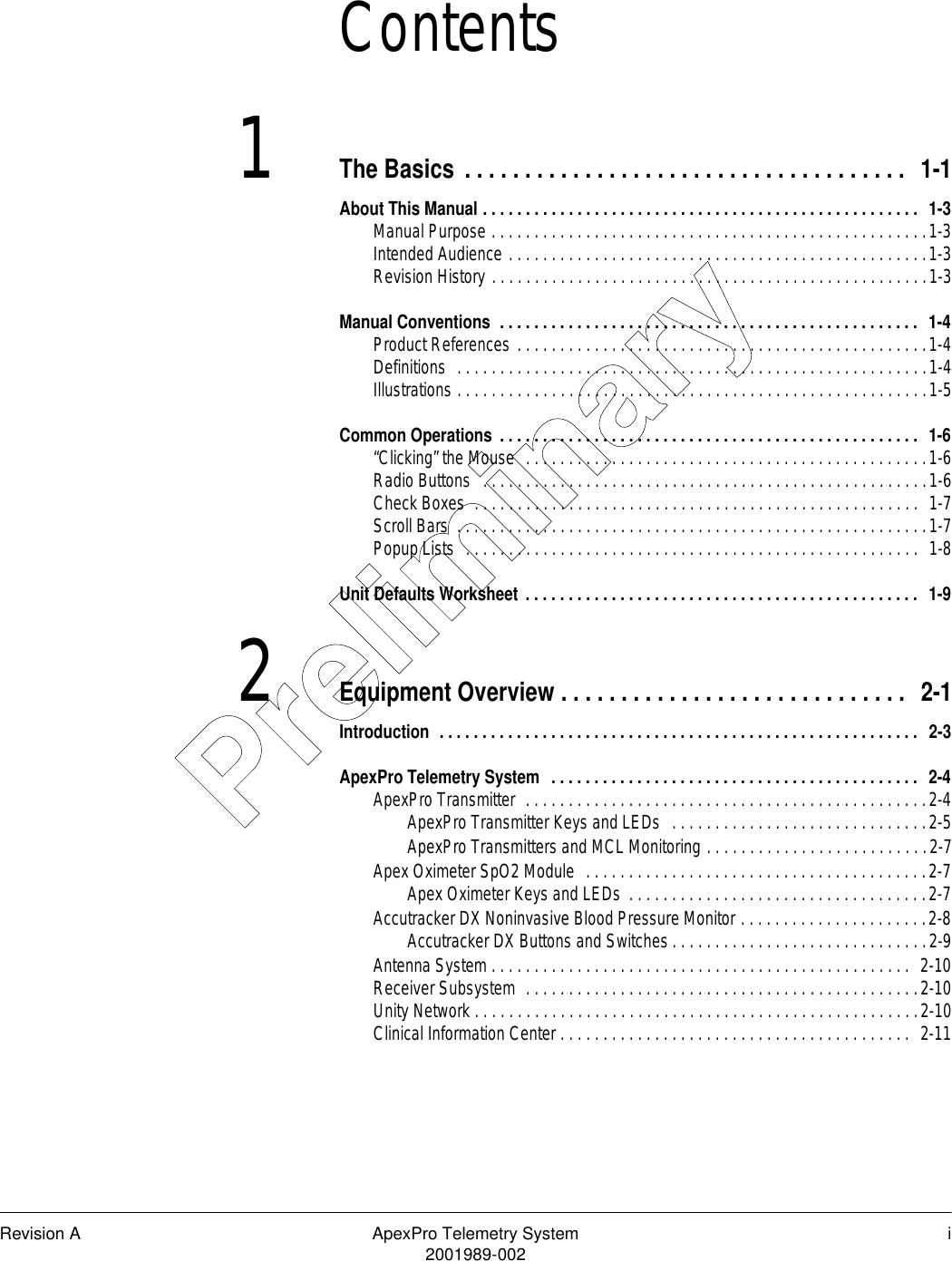 Revision A ApexPro Telemetry System i2001989-002Contents1The Basics . . . . . . . . . . . . . . . . . . . . . . . . . . . . . . . . . . . . .  1-1About This Manual . . . . . . . . . . . . . . . . . . . . . . . . . . . . . . . . . . . . . . . . . . . . . . . . . . .  1-3Manual Purpose . . . . . . . . . . . . . . . . . . . . . . . . . . . . . . . . . . . . . . . . . . . . . . . . . . .1-3Intended Audience . . . . . . . . . . . . . . . . . . . . . . . . . . . . . . . . . . . . . . . . . . . . . . . . .1-3Revision History . . . . . . . . . . . . . . . . . . . . . . . . . . . . . . . . . . . . . . . . . . . . . . . . . . .1-3Manual Conventions  . . . . . . . . . . . . . . . . . . . . . . . . . . . . . . . . . . . . . . . . . . . . . . . . .  1-4Product References . . . . . . . . . . . . . . . . . . . . . . . . . . . . . . . . . . . . . . . . . . . . . . . .1-4Definitions  . . . . . . . . . . . . . . . . . . . . . . . . . . . . . . . . . . . . . . . . . . . . . . . . . . . . . . .1-4Illustrations . . . . . . . . . . . . . . . . . . . . . . . . . . . . . . . . . . . . . . . . . . . . . . . . . . . . . . .1-5Common Operations . . . . . . . . . . . . . . . . . . . . . . . . . . . . . . . . . . . . . . . . . . . . . . . . .  1-6“Clicking” the Mouse  . . . . . . . . . . . . . . . . . . . . . . . . . . . . . . . . . . . . . . . . . . . . . . .1-6Radio Buttons   . . . . . . . . . . . . . . . . . . . . . . . . . . . . . . . . . . . . . . . . . . . . . . . . . . . .1-6Check Boxes  . . . . . . . . . . . . . . . . . . . . . . . . . . . . . . . . . . . . . . . . . . . . . . . . . . . .  1-7Scroll Bars  . . . . . . . . . . . . . . . . . . . . . . . . . . . . . . . . . . . . . . . . . . . . . . . . . . . . . . .1-7Popup Lists  . . . . . . . . . . . . . . . . . . . . . . . . . . . . . . . . . . . . . . . . . . . . . . . . . . . . .  1-8Unit Defaults Worksheet . . . . . . . . . . . . . . . . . . . . . . . . . . . . . . . . . . . . . . . . . . . . . .  1-92Equipment Overview . . . . . . . . . . . . . . . . . . . . . . . . . . . . .  2-1Introduction  . . . . . . . . . . . . . . . . . . . . . . . . . . . . . . . . . . . . . . . . . . . . . . . . . . . . . . . .  2-3ApexPro Telemetry System  . . . . . . . . . . . . . . . . . . . . . . . . . . . . . . . . . . . . . . . . . . .  2-4ApexPro Transmitter  . . . . . . . . . . . . . . . . . . . . . . . . . . . . . . . . . . . . . . . . . . . . . . .2-4ApexPro Transmitter Keys and LEDs  . . . . . . . . . . . . . . . . . . . . . . . . . . . . . .2-5ApexPro Transmitters and MCL Monitoring . . . . . . . . . . . . . . . . . . . . . . . . . .2-7Apex Oximeter SpO2 Module  . . . . . . . . . . . . . . . . . . . . . . . . . . . . . . . . . . . . . . . .2-7Apex Oximeter Keys and LEDs  . . . . . . . . . . . . . . . . . . . . . . . . . . . . . . . . . . .2-7Accutracker DX Noninvasive Blood Pressure Monitor . . . . . . . . . . . . . . . . . . . . . .2-8Accutracker DX Buttons and Switches . . . . . . . . . . . . . . . . . . . . . . . . . . . . . .2-9Antenna System . . . . . . . . . . . . . . . . . . . . . . . . . . . . . . . . . . . . . . . . . . . . . . . . .  2-10Receiver Subsystem  . . . . . . . . . . . . . . . . . . . . . . . . . . . . . . . . . . . . . . . . . . . . . .2-10Unity Network . . . . . . . . . . . . . . . . . . . . . . . . . . . . . . . . . . . . . . . . . . . . . . . . . . . .2-10Clinical Information Center . . . . . . . . . . . . . . . . . . . . . . . . . . . . . . . . . . . . . . . . .  2-11Preliminary