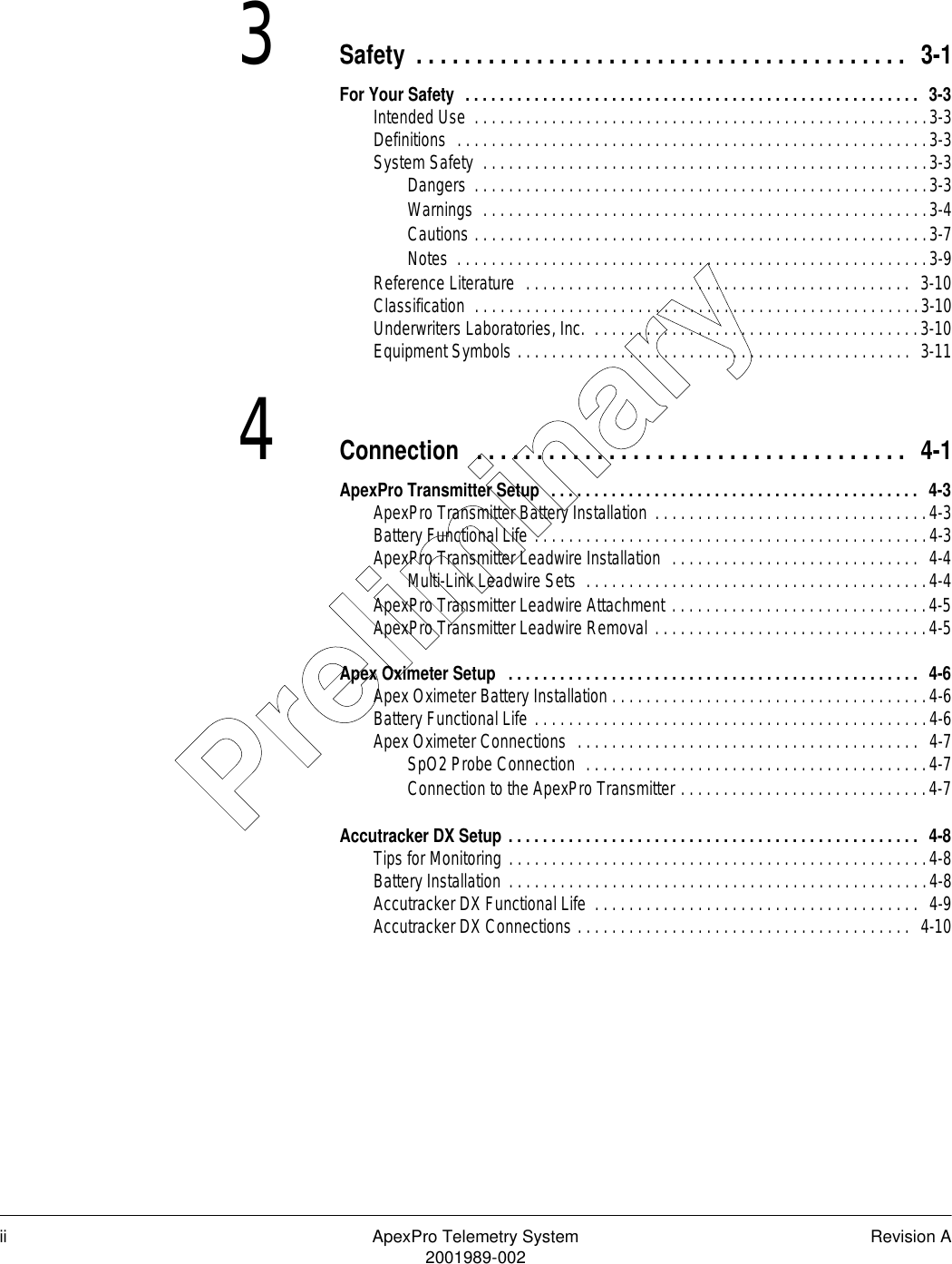 ii ApexPro Telemetry System Revision A2001989-0023Safety . . . . . . . . . . . . . . . . . . . . . . . . . . . . . . . . . . . . . . . . .  3-1For Your Safety  . . . . . . . . . . . . . . . . . . . . . . . . . . . . . . . . . . . . . . . . . . . . . . . . . . . . .  3-3Intended Use  . . . . . . . . . . . . . . . . . . . . . . . . . . . . . . . . . . . . . . . . . . . . . . . . . . . . .3-3Definitions  . . . . . . . . . . . . . . . . . . . . . . . . . . . . . . . . . . . . . . . . . . . . . . . . . . . . . . .3-3System Safety  . . . . . . . . . . . . . . . . . . . . . . . . . . . . . . . . . . . . . . . . . . . . . . . . . . . .3-3Dangers  . . . . . . . . . . . . . . . . . . . . . . . . . . . . . . . . . . . . . . . . . . . . . . . . . . . . .3-3Warnings  . . . . . . . . . . . . . . . . . . . . . . . . . . . . . . . . . . . . . . . . . . . . . . . . . . . .3-4Cautions . . . . . . . . . . . . . . . . . . . . . . . . . . . . . . . . . . . . . . . . . . . . . . . . . . . . .3-7Notes  . . . . . . . . . . . . . . . . . . . . . . . . . . . . . . . . . . . . . . . . . . . . . . . . . . . . . . .3-9Reference Literature  . . . . . . . . . . . . . . . . . . . . . . . . . . . . . . . . . . . . . . . . . . . . .  3-10Classification  . . . . . . . . . . . . . . . . . . . . . . . . . . . . . . . . . . . . . . . . . . . . . . . . . . . .3-10Underwriters Laboratories, Inc.  . . . . . . . . . . . . . . . . . . . . . . . . . . . . . . . . . . . . . .3-10Equipment Symbols . . . . . . . . . . . . . . . . . . . . . . . . . . . . . . . . . . . . . . . . . . . . . .  3-114Connection  . . . . . . . . . . . . . . . . . . . . . . . . . . . . . . . . . . . .  4-1ApexPro Transmitter Setup  . . . . . . . . . . . . . . . . . . . . . . . . . . . . . . . . . . . . . . . . . . .  4-3ApexPro Transmitter Battery Installation . . . . . . . . . . . . . . . . . . . . . . . . . . . . . . . .4-3Battery Functional Life . . . . . . . . . . . . . . . . . . . . . . . . . . . . . . . . . . . . . . . . . . . . . .4-3ApexPro Transmitter Leadwire Installation  . . . . . . . . . . . . . . . . . . . . . . . . . . . . .  4-4Multi-Link Leadwire Sets  . . . . . . . . . . . . . . . . . . . . . . . . . . . . . . . . . . . . . . . .4-4ApexPro Transmitter Leadwire Attachment . . . . . . . . . . . . . . . . . . . . . . . . . . . . . .4-5ApexPro Transmitter Leadwire Removal . . . . . . . . . . . . . . . . . . . . . . . . . . . . . . . .4-5Apex Oximeter Setup   . . . . . . . . . . . . . . . . . . . . . . . . . . . . . . . . . . . . . . . . . . . . . . . .  4-6Apex Oximeter Battery Installation . . . . . . . . . . . . . . . . . . . . . . . . . . . . . . . . . . . . .4-6Battery Functional Life . . . . . . . . . . . . . . . . . . . . . . . . . . . . . . . . . . . . . . . . . . . . . .4-6Apex Oximeter Connections  . . . . . . . . . . . . . . . . . . . . . . . . . . . . . . . . . . . . . . . .  4-7SpO2 Probe Connection  . . . . . . . . . . . . . . . . . . . . . . . . . . . . . . . . . . . . . . . .4-7Connection to the ApexPro Transmitter . . . . . . . . . . . . . . . . . . . . . . . . . . . . .4-7Accutracker DX Setup . . . . . . . . . . . . . . . . . . . . . . . . . . . . . . . . . . . . . . . . . . . . . . . .  4-8Tips for Monitoring . . . . . . . . . . . . . . . . . . . . . . . . . . . . . . . . . . . . . . . . . . . . . . . . .4-8Battery Installation  . . . . . . . . . . . . . . . . . . . . . . . . . . . . . . . . . . . . . . . . . . . . . . . . .4-8Accutracker DX Functional Life  . . . . . . . . . . . . . . . . . . . . . . . . . . . . . . . . . . . . . .  4-9Accutracker DX Connections . . . . . . . . . . . . . . . . . . . . . . . . . . . . . . . . . . . . . . .  4-10Preliminary