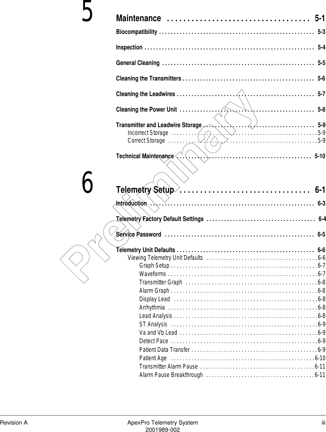 Revision A ApexPro Telemetry System iii2001989-0025Maintenance  . . . . . . . . . . . . . . . . . . . . . . . . . . . . . . . . . . .  5-1Biocompatibility . . . . . . . . . . . . . . . . . . . . . . . . . . . . . . . . . . . . . . . . . . . . . . . . . . . . .  5-3Inspection . . . . . . . . . . . . . . . . . . . . . . . . . . . . . . . . . . . . . . . . . . . . . . . . . . . . . . . . . .  5-4General Cleaning . . . . . . . . . . . . . . . . . . . . . . . . . . . . . . . . . . . . . . . . . . . . . . . . . . . .  5-5Cleaning the Transmitters . . . . . . . . . . . . . . . . . . . . . . . . . . . . . . . . . . . . . . . . . . . . .  5-6Cleaning the Leadwires . . . . . . . . . . . . . . . . . . . . . . . . . . . . . . . . . . . . . . . . . . . . . . .  5-7Cleaning the Power Unit  . . . . . . . . . . . . . . . . . . . . . . . . . . . . . . . . . . . . . . . . . . . . . .  5-8Transmitter and Leadwire Storage . . . . . . . . . . . . . . . . . . . . . . . . . . . . . . . . . . . . . .  5-9Incorrect Storage  . . . . . . . . . . . . . . . . . . . . . . . . . . . . . . . . . . . . . . . . . . . . . . . . . .5-9Correct Storage  . . . . . . . . . . . . . . . . . . . . . . . . . . . . . . . . . . . . . . . . . . . . . . . . . . .5-9Technical Maintenance  . . . . . . . . . . . . . . . . . . . . . . . . . . . . . . . . . . . . . . . . . . . . . .  5-106Telemetry Setup  . . . . . . . . . . . . . . . . . . . . . . . . . . . . . . . .  6-1Introduction  . . . . . . . . . . . . . . . . . . . . . . . . . . . . . . . . . . . . . . . . . . . . . . . . . . . . . . . .  6-3Telemetry Factory Default Settings  . . . . . . . . . . . . . . . . . . . . . . . . . . . . . . . . . . . . .  6-4Service Password  . . . . . . . . . . . . . . . . . . . . . . . . . . . . . . . . . . . . . . . . . . . . . . . . . . .  6-5Telemetry Unit Defaults . . . . . . . . . . . . . . . . . . . . . . . . . . . . . . . . . . . . . . . . . . . . . . .  6-6Viewing Telemetry Unit Defaults  . . . . . . . . . . . . . . . . . . . . . . . . . . . . . . . . . . . . . .6-6Graph Setup . . . . . . . . . . . . . . . . . . . . . . . . . . . . . . . . . . . . . . . . . . . . . . . . . .6-7Waveforms . . . . . . . . . . . . . . . . . . . . . . . . . . . . . . . . . . . . . . . . . . . . . . . . . . .6-7Transmitter Graph  . . . . . . . . . . . . . . . . . . . . . . . . . . . . . . . . . . . . . . . . . . . . .6-8Alarm Graph . . . . . . . . . . . . . . . . . . . . . . . . . . . . . . . . . . . . . . . . . . . . . . . . . .6-8Display Lead  . . . . . . . . . . . . . . . . . . . . . . . . . . . . . . . . . . . . . . . . . . . . . . . . .6-8Arrhythmia  . . . . . . . . . . . . . . . . . . . . . . . . . . . . . . . . . . . . . . . . . . . . . . . . . . .6-8Lead Analysis . . . . . . . . . . . . . . . . . . . . . . . . . . . . . . . . . . . . . . . . . . . . . . . . .6-8ST Analysis  . . . . . . . . . . . . . . . . . . . . . . . . . . . . . . . . . . . . . . . . . . . . . . . . . .6-9Va and Vb Lead . . . . . . . . . . . . . . . . . . . . . . . . . . . . . . . . . . . . . . . . . . . . . . .6-9Detect Pace  . . . . . . . . . . . . . . . . . . . . . . . . . . . . . . . . . . . . . . . . . . . . . . . . . .6-9Patient Data Transfer . . . . . . . . . . . . . . . . . . . . . . . . . . . . . . . . . . . . . . . . . . .6-9Patient Age   . . . . . . . . . . . . . . . . . . . . . . . . . . . . . . . . . . . . . . . . . . . . . . . . .6-10Transmitter Alarm Pause . . . . . . . . . . . . . . . . . . . . . . . . . . . . . . . . . . . . . . .6-11Alarm Pause Breakthrough  . . . . . . . . . . . . . . . . . . . . . . . . . . . . . . . . . . . . .6-11Preliminary