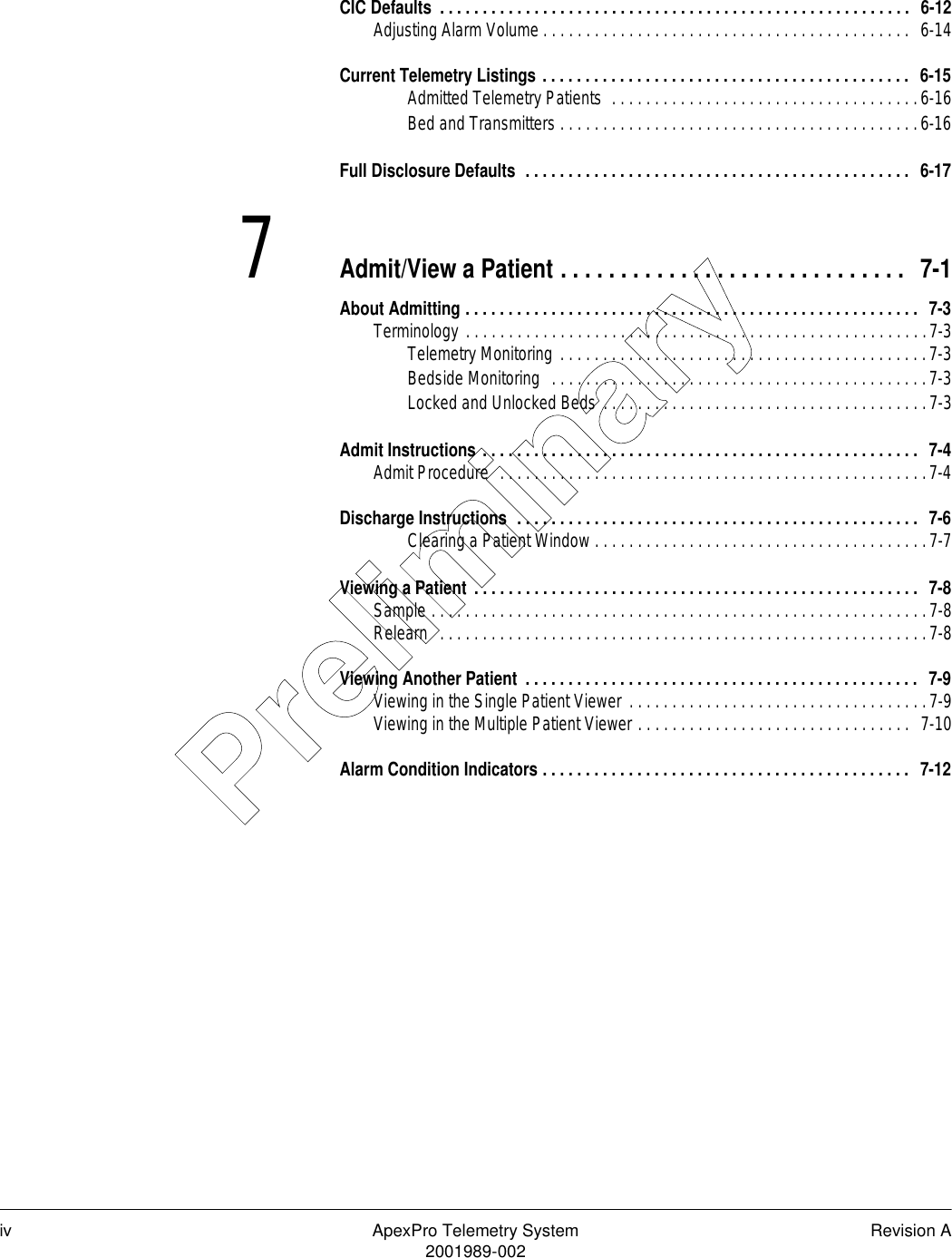 iv ApexPro Telemetry System Revision A2001989-002CIC Defaults  . . . . . . . . . . . . . . . . . . . . . . . . . . . . . . . . . . . . . . . . . . . . . . . . . . . . . . .  6-12Adjusting Alarm Volume . . . . . . . . . . . . . . . . . . . . . . . . . . . . . . . . . . . . . . . . . . .  6-14Current Telemetry Listings . . . . . . . . . . . . . . . . . . . . . . . . . . . . . . . . . . . . . . . . . . .  6-15Admitted Telemetry Patients  . . . . . . . . . . . . . . . . . . . . . . . . . . . . . . . . . . . .6-16Bed and Transmitters . . . . . . . . . . . . . . . . . . . . . . . . . . . . . . . . . . . . . . . . . .6-16Full Disclosure Defaults  . . . . . . . . . . . . . . . . . . . . . . . . . . . . . . . . . . . . . . . . . . . . .  6-177Admit/View a Patient . . . . . . . . . . . . . . . . . . . . . . . . . . . . .  7-1About Admitting . . . . . . . . . . . . . . . . . . . . . . . . . . . . . . . . . . . . . . . . . . . . . . . . . . . . .  7-3Terminology . . . . . . . . . . . . . . . . . . . . . . . . . . . . . . . . . . . . . . . . . . . . . . . . . . . . . .7-3Telemetry Monitoring . . . . . . . . . . . . . . . . . . . . . . . . . . . . . . . . . . . . . . . . . . .7-3Bedside Monitoring  . . . . . . . . . . . . . . . . . . . . . . . . . . . . . . . . . . . . . . . . . . . .7-3Locked and Unlocked Beds . . . . . . . . . . . . . . . . . . . . . . . . . . . . . . . . . . . . . .7-3Admit Instructions . . . . . . . . . . . . . . . . . . . . . . . . . . . . . . . . . . . . . . . . . . . . . . . . . . .  7-4Admit Procedure  . . . . . . . . . . . . . . . . . . . . . . . . . . . . . . . . . . . . . . . . . . . . . . . . . .7-4Discharge Instructions  . . . . . . . . . . . . . . . . . . . . . . . . . . . . . . . . . . . . . . . . . . . . . . .  7-6Clearing a Patient Window . . . . . . . . . . . . . . . . . . . . . . . . . . . . . . . . . . . . . . .7-7Viewing a Patient . . . . . . . . . . . . . . . . . . . . . . . . . . . . . . . . . . . . . . . . . . . . . . . . . . . .  7-8Sample . . . . . . . . . . . . . . . . . . . . . . . . . . . . . . . . . . . . . . . . . . . . . . . . . . . . . . . . . .7-8Relearn  . . . . . . . . . . . . . . . . . . . . . . . . . . . . . . . . . . . . . . . . . . . . . . . . . . . . . . . . .7-8Viewing Another Patient  . . . . . . . . . . . . . . . . . . . . . . . . . . . . . . . . . . . . . . . . . . . . . .  7-9Viewing in the Single Patient Viewer  . . . . . . . . . . . . . . . . . . . . . . . . . . . . . . . . . . .7-9Viewing in the Multiple Patient Viewer . . . . . . . . . . . . . . . . . . . . . . . . . . . . . . . .  7-10Alarm Condition Indicators . . . . . . . . . . . . . . . . . . . . . . . . . . . . . . . . . . . . . . . . . . .  7-12Preliminary