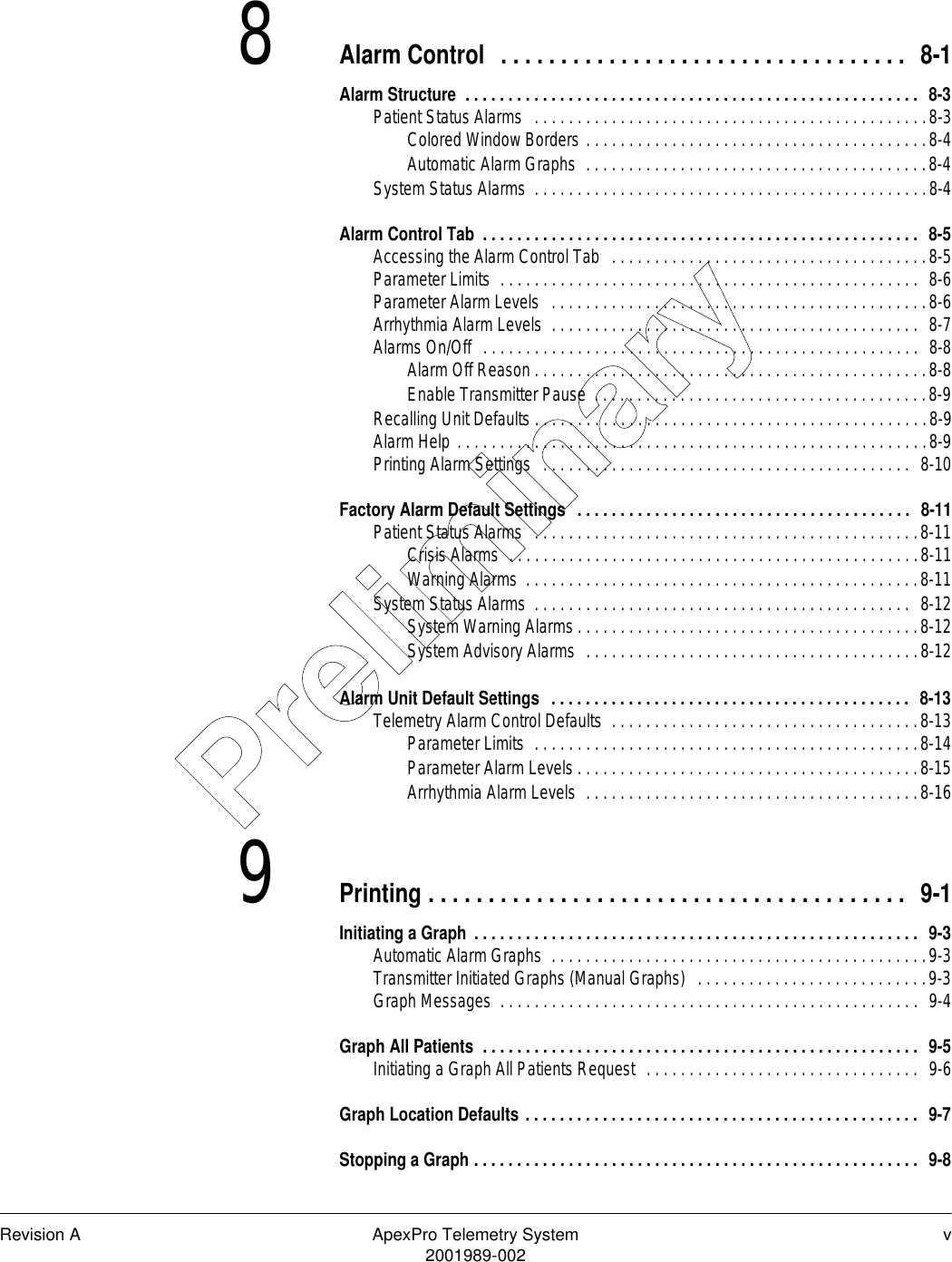 Revision A ApexPro Telemetry System v2001989-0028Alarm Control  . . . . . . . . . . . . . . . . . . . . . . . . . . . . . . . . . .  8-1Alarm Structure  . . . . . . . . . . . . . . . . . . . . . . . . . . . . . . . . . . . . . . . . . . . . . . . . . . . . .  8-3Patient Status Alarms   . . . . . . . . . . . . . . . . . . . . . . . . . . . . . . . . . . . . . . . . . . . . . .8-3Colored Window Borders . . . . . . . . . . . . . . . . . . . . . . . . . . . . . . . . . . . . . . . .8-4Automatic Alarm Graphs  . . . . . . . . . . . . . . . . . . . . . . . . . . . . . . . . . . . . . . . .8-4System Status Alarms  . . . . . . . . . . . . . . . . . . . . . . . . . . . . . . . . . . . . . . . . . . . . . .8-4Alarm Control Tab  . . . . . . . . . . . . . . . . . . . . . . . . . . . . . . . . . . . . . . . . . . . . . . . . . . .  8-5Accessing the Alarm Control Tab   . . . . . . . . . . . . . . . . . . . . . . . . . . . . . . . . . . . . .8-5Parameter Limits  . . . . . . . . . . . . . . . . . . . . . . . . . . . . . . . . . . . . . . . . . . . . . . . . .  8-6Parameter Alarm Levels  . . . . . . . . . . . . . . . . . . . . . . . . . . . . . . . . . . . . . . . . . . . .8-6Arrhythmia Alarm Levels  . . . . . . . . . . . . . . . . . . . . . . . . . . . . . . . . . . . . . . . . . . .  8-7Alarms On/Off  . . . . . . . . . . . . . . . . . . . . . . . . . . . . . . . . . . . . . . . . . . . . . . . . . . .  8-8Alarm Off Reason . . . . . . . . . . . . . . . . . . . . . . . . . . . . . . . . . . . . . . . . . . . . . .8-8Enable Transmitter Pause  . . . . . . . . . . . . . . . . . . . . . . . . . . . . . . . . . . . . . . .8-9Recalling Unit Defaults . . . . . . . . . . . . . . . . . . . . . . . . . . . . . . . . . . . . . . . . . . . . . .8-9Alarm Help . . . . . . . . . . . . . . . . . . . . . . . . . . . . . . . . . . . . . . . . . . . . . . . . . . . . . . .8-9Printing Alarm Settings   . . . . . . . . . . . . . . . . . . . . . . . . . . . . . . . . . . . . . . . . . . .  8-10Factory Alarm Default Settings  . . . . . . . . . . . . . . . . . . . . . . . . . . . . . . . . . . . . . . .  8-11Patient Status Alarms   . . . . . . . . . . . . . . . . . . . . . . . . . . . . . . . . . . . . . . . . . . . . .8-11Crisis Alarms  . . . . . . . . . . . . . . . . . . . . . . . . . . . . . . . . . . . . . . . . . . . . . . . .8-11Warning Alarms  . . . . . . . . . . . . . . . . . . . . . . . . . . . . . . . . . . . . . . . . . . . . . .8-11System Status Alarms  . . . . . . . . . . . . . . . . . . . . . . . . . . . . . . . . . . . . . . . . . . . .  8-12System Warning Alarms . . . . . . . . . . . . . . . . . . . . . . . . . . . . . . . . . . . . . . . .8-12System Advisory Alarms  . . . . . . . . . . . . . . . . . . . . . . . . . . . . . . . . . . . . . . .8-12Alarm Unit Default Settings  . . . . . . . . . . . . . . . . . . . . . . . . . . . . . . . . . . . . . . . . . .  8-13Telemetry Alarm Control Defaults  . . . . . . . . . . . . . . . . . . . . . . . . . . . . . . . . . . . .8-13Parameter Limits  . . . . . . . . . . . . . . . . . . . . . . . . . . . . . . . . . . . . . . . . . . . . .8-14Parameter Alarm Levels . . . . . . . . . . . . . . . . . . . . . . . . . . . . . . . . . . . . . . . .8-15Arrhythmia Alarm Levels  . . . . . . . . . . . . . . . . . . . . . . . . . . . . . . . . . . . . . . .8-169Printing . . . . . . . . . . . . . . . . . . . . . . . . . . . . . . . . . . . . . . . .  9-1Initiating a Graph . . . . . . . . . . . . . . . . . . . . . . . . . . . . . . . . . . . . . . . . . . . . . . . . . . . .  9-3Automatic Alarm Graphs  . . . . . . . . . . . . . . . . . . . . . . . . . . . . . . . . . . . . . . . . . . . .9-3Transmitter Initiated Graphs (Manual Graphs)  . . . . . . . . . . . . . . . . . . . . . . . . . . .9-3Graph Messages  . . . . . . . . . . . . . . . . . . . . . . . . . . . . . . . . . . . . . . . . . . . . . . . . .  9-4Graph All Patients  . . . . . . . . . . . . . . . . . . . . . . . . . . . . . . . . . . . . . . . . . . . . . . . . . . .  9-5Initiating a Graph All Patients Request  . . . . . . . . . . . . . . . . . . . . . . . . . . . . . . . .  9-6Graph Location Defaults . . . . . . . . . . . . . . . . . . . . . . . . . . . . . . . . . . . . . . . . . . . . . .  9-7Stopping a Graph . . . . . . . . . . . . . . . . . . . . . . . . . . . . . . . . . . . . . . . . . . . . . . . . . . . .  9-8Preliminary