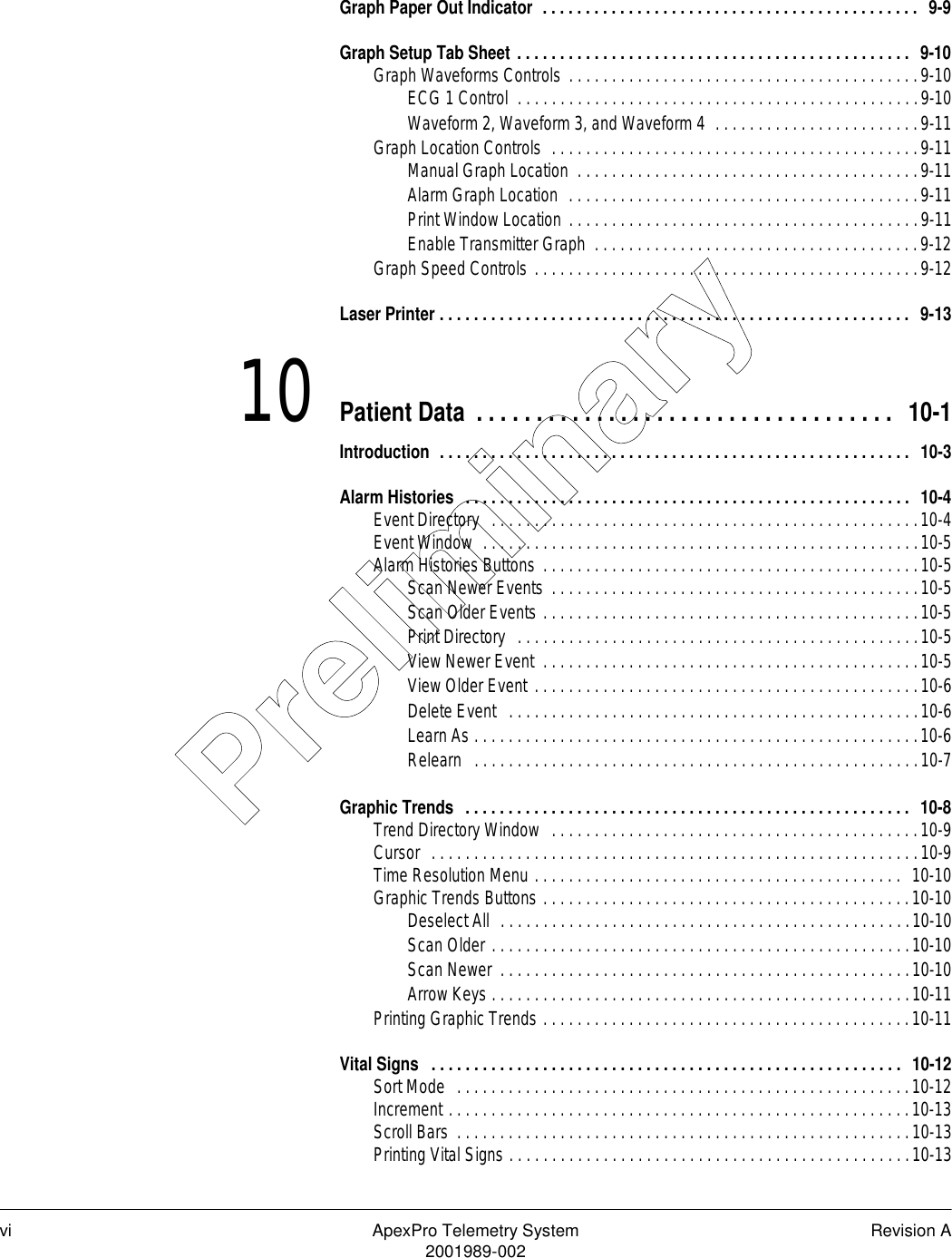 vi ApexPro Telemetry System Revision A2001989-002Graph Paper Out Indicator  . . . . . . . . . . . . . . . . . . . . . . . . . . . . . . . . . . . . . . . . . . . .  9-9Graph Setup Tab Sheet . . . . . . . . . . . . . . . . . . . . . . . . . . . . . . . . . . . . . . . . . . . . . .  9-10Graph Waveforms Controls . . . . . . . . . . . . . . . . . . . . . . . . . . . . . . . . . . . . . . . . .9-10ECG 1 Control  . . . . . . . . . . . . . . . . . . . . . . . . . . . . . . . . . . . . . . . . . . . . . . .9-10Waveform 2, Waveform 3, and Waveform 4  . . . . . . . . . . . . . . . . . . . . . . . .9-11Graph Location Controls  . . . . . . . . . . . . . . . . . . . . . . . . . . . . . . . . . . . . . . . . . . .9-11Manual Graph Location  . . . . . . . . . . . . . . . . . . . . . . . . . . . . . . . . . . . . . . . .9-11Alarm Graph Location  . . . . . . . . . . . . . . . . . . . . . . . . . . . . . . . . . . . . . . . . .9-11Print Window Location . . . . . . . . . . . . . . . . . . . . . . . . . . . . . . . . . . . . . . . . .9-11Enable Transmitter Graph  . . . . . . . . . . . . . . . . . . . . . . . . . . . . . . . . . . . . . .9-12Graph Speed Controls . . . . . . . . . . . . . . . . . . . . . . . . . . . . . . . . . . . . . . . . . . . . .9-12Laser Printer . . . . . . . . . . . . . . . . . . . . . . . . . . . . . . . . . . . . . . . . . . . . . . . . . . . . . . .  9-1310 Patient Data . . . . . . . . . . . . . . . . . . . . . . . . . . . . . . . . . . .  10-1Introduction  . . . . . . . . . . . . . . . . . . . . . . . . . . . . . . . . . . . . . . . . . . . . . . . . . . . . . . .  10-3Alarm Histories  . . . . . . . . . . . . . . . . . . . . . . . . . . . . . . . . . . . . . . . . . . . . . . . . . . . .  10-4Event Directory  . . . . . . . . . . . . . . . . . . . . . . . . . . . . . . . . . . . . . . . . . . . . . . . . . .10-4Event Window  . . . . . . . . . . . . . . . . . . . . . . . . . . . . . . . . . . . . . . . . . . . . . . . . . . .10-5Alarm Histories Buttons . . . . . . . . . . . . . . . . . . . . . . . . . . . . . . . . . . . . . . . . . . . .10-5Scan Newer Events  . . . . . . . . . . . . . . . . . . . . . . . . . . . . . . . . . . . . . . . . . . .10-5Scan Older Events . . . . . . . . . . . . . . . . . . . . . . . . . . . . . . . . . . . . . . . . . . . .10-5Print Directory  . . . . . . . . . . . . . . . . . . . . . . . . . . . . . . . . . . . . . . . . . . . . . . .10-5View Newer Event  . . . . . . . . . . . . . . . . . . . . . . . . . . . . . . . . . . . . . . . . . . . .10-5View Older Event . . . . . . . . . . . . . . . . . . . . . . . . . . . . . . . . . . . . . . . . . . . . .10-6Delete Event   . . . . . . . . . . . . . . . . . . . . . . . . . . . . . . . . . . . . . . . . . . . . . . . .10-6Learn As . . . . . . . . . . . . . . . . . . . . . . . . . . . . . . . . . . . . . . . . . . . . . . . . . . . .10-6Relearn   . . . . . . . . . . . . . . . . . . . . . . . . . . . . . . . . . . . . . . . . . . . . . . . . . . . .10-7Graphic Trends  . . . . . . . . . . . . . . . . . . . . . . . . . . . . . . . . . . . . . . . . . . . . . . . . . . . .  10-8Trend Directory Window  . . . . . . . . . . . . . . . . . . . . . . . . . . . . . . . . . . . . . . . . . . .10-9Cursor  . . . . . . . . . . . . . . . . . . . . . . . . . . . . . . . . . . . . . . . . . . . . . . . . . . . . . . . . .10-9Time Resolution Menu . . . . . . . . . . . . . . . . . . . . . . . . . . . . . . . . . . . . . . . . . . .  10-10Graphic Trends Buttons . . . . . . . . . . . . . . . . . . . . . . . . . . . . . . . . . . . . . . . . . . .10-10Deselect All  . . . . . . . . . . . . . . . . . . . . . . . . . . . . . . . . . . . . . . . . . . . . . . . .10-10Scan Older . . . . . . . . . . . . . . . . . . . . . . . . . . . . . . . . . . . . . . . . . . . . . . . . .10-10Scan Newer  . . . . . . . . . . . . . . . . . . . . . . . . . . . . . . . . . . . . . . . . . . . . . . . .10-10Arrow Keys . . . . . . . . . . . . . . . . . . . . . . . . . . . . . . . . . . . . . . . . . . . . . . . . .10-11Printing Graphic Trends . . . . . . . . . . . . . . . . . . . . . . . . . . . . . . . . . . . . . . . . . . .10-11Vital Signs   . . . . . . . . . . . . . . . . . . . . . . . . . . . . . . . . . . . . . . . . . . . . . . . . . . . . . . .  10-12Sort Mode  . . . . . . . . . . . . . . . . . . . . . . . . . . . . . . . . . . . . . . . . . . . . . . . . . . . . .10-12Increment . . . . . . . . . . . . . . . . . . . . . . . . . . . . . . . . . . . . . . . . . . . . . . . . . . . . . .10-13Scroll Bars  . . . . . . . . . . . . . . . . . . . . . . . . . . . . . . . . . . . . . . . . . . . . . . . . . . . . .10-13Printing Vital Signs . . . . . . . . . . . . . . . . . . . . . . . . . . . . . . . . . . . . . . . . . . . . . . .10-13Preliminary