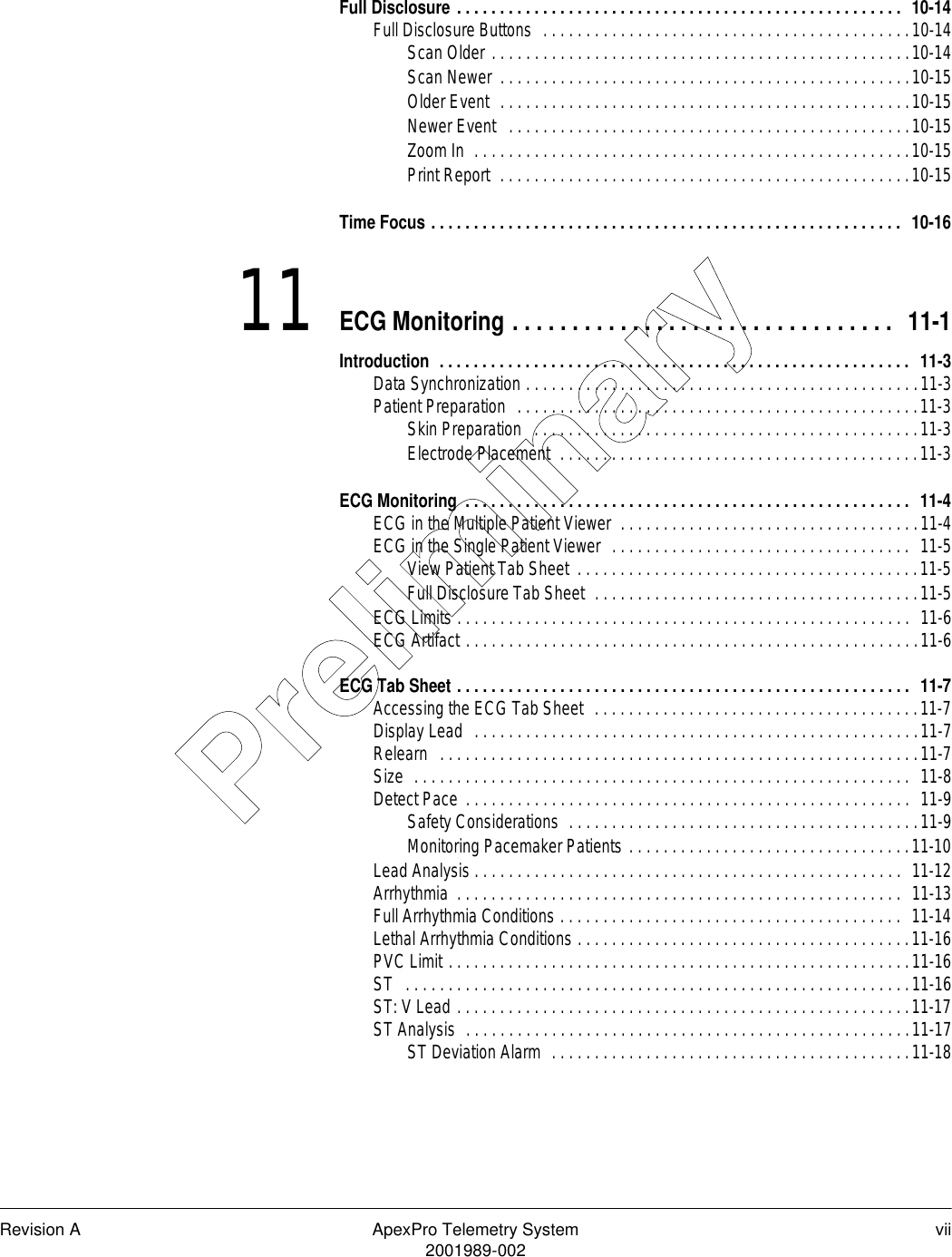 Revision A ApexPro Telemetry System vii2001989-002Full Disclosure . . . . . . . . . . . . . . . . . . . . . . . . . . . . . . . . . . . . . . . . . . . . . . . . . . . .  10-14Full Disclosure Buttons  . . . . . . . . . . . . . . . . . . . . . . . . . . . . . . . . . . . . . . . . . . .10-14Scan Older . . . . . . . . . . . . . . . . . . . . . . . . . . . . . . . . . . . . . . . . . . . . . . . . .10-14Scan Newer  . . . . . . . . . . . . . . . . . . . . . . . . . . . . . . . . . . . . . . . . . . . . . . . .10-15Older Event  . . . . . . . . . . . . . . . . . . . . . . . . . . . . . . . . . . . . . . . . . . . . . . . .10-15Newer Event   . . . . . . . . . . . . . . . . . . . . . . . . . . . . . . . . . . . . . . . . . . . . . . .10-15Zoom In  . . . . . . . . . . . . . . . . . . . . . . . . . . . . . . . . . . . . . . . . . . . . . . . . . . .10-15Print Report  . . . . . . . . . . . . . . . . . . . . . . . . . . . . . . . . . . . . . . . . . . . . . . . .10-15Time Focus . . . . . . . . . . . . . . . . . . . . . . . . . . . . . . . . . . . . . . . . . . . . . . . . . . . . . . .  10-1611 ECG Monitoring . . . . . . . . . . . . . . . . . . . . . . . . . . . . . . . .  11-1Introduction  . . . . . . . . . . . . . . . . . . . . . . . . . . . . . . . . . . . . . . . . . . . . . . . . . . . . . . .  11-3Data Synchronization . . . . . . . . . . . . . . . . . . . . . . . . . . . . . . . . . . . . . . . . . . . . . .11-3Patient Preparation  . . . . . . . . . . . . . . . . . . . . . . . . . . . . . . . . . . . . . . . . . . . . . . .11-3Skin Preparation   . . . . . . . . . . . . . . . . . . . . . . . . . . . . . . . . . . . . . . . . . . . . .11-3Electrode Placement  . . . . . . . . . . . . . . . . . . . . . . . . . . . . . . . . . . . . . . . . . .11-3ECG Monitoring  . . . . . . . . . . . . . . . . . . . . . . . . . . . . . . . . . . . . . . . . . . . . . . . . . . . .  11-4ECG in the Multiple Patient Viewer  . . . . . . . . . . . . . . . . . . . . . . . . . . . . . . . . . . .11-4ECG in the Single Patient Viewer  . . . . . . . . . . . . . . . . . . . . . . . . . . . . . . . . . . .  11-5View Patient Tab Sheet  . . . . . . . . . . . . . . . . . . . . . . . . . . . . . . . . . . . . . . . .11-5Full Disclosure Tab Sheet  . . . . . . . . . . . . . . . . . . . . . . . . . . . . . . . . . . . . . .11-5ECG Limits . . . . . . . . . . . . . . . . . . . . . . . . . . . . . . . . . . . . . . . . . . . . . . . . . . . . .  11-6ECG Artifact . . . . . . . . . . . . . . . . . . . . . . . . . . . . . . . . . . . . . . . . . . . . . . . . . . . . .11-6ECG Tab Sheet . . . . . . . . . . . . . . . . . . . . . . . . . . . . . . . . . . . . . . . . . . . . . . . . . . . . .  11-7Accessing the ECG Tab Sheet  . . . . . . . . . . . . . . . . . . . . . . . . . . . . . . . . . . . . . .11-7Display Lead  . . . . . . . . . . . . . . . . . . . . . . . . . . . . . . . . . . . . . . . . . . . . . . . . . . . .11-7Relearn   . . . . . . . . . . . . . . . . . . . . . . . . . . . . . . . . . . . . . . . . . . . . . . . . . . . . . . . .11-7Size  . . . . . . . . . . . . . . . . . . . . . . . . . . . . . . . . . . . . . . . . . . . . . . . . . . . . . . . . . .  11-8Detect Pace  . . . . . . . . . . . . . . . . . . . . . . . . . . . . . . . . . . . . . . . . . . . . . . . . . . . .  11-9Safety Considerations  . . . . . . . . . . . . . . . . . . . . . . . . . . . . . . . . . . . . . . . . .11-9Monitoring Pacemaker Patients . . . . . . . . . . . . . . . . . . . . . . . . . . . . . . . . .11-10Lead Analysis . . . . . . . . . . . . . . . . . . . . . . . . . . . . . . . . . . . . . . . . . . . . . . . . . .  11-12Arrhythmia  . . . . . . . . . . . . . . . . . . . . . . . . . . . . . . . . . . . . . . . . . . . . . . . . . . . .  11-13Full Arrhythmia Conditions . . . . . . . . . . . . . . . . . . . . . . . . . . . . . . . . . . . . . . . .  11-14Lethal Arrhythmia Conditions . . . . . . . . . . . . . . . . . . . . . . . . . . . . . . . . . . . . . . .11-16PVC Limit . . . . . . . . . . . . . . . . . . . . . . . . . . . . . . . . . . . . . . . . . . . . . . . . . . . . . .11-16ST   . . . . . . . . . . . . . . . . . . . . . . . . . . . . . . . . . . . . . . . . . . . . . . . . . . . . . . . . . . .11-16ST: V Lead . . . . . . . . . . . . . . . . . . . . . . . . . . . . . . . . . . . . . . . . . . . . . . . . . . . . .11-17ST Analysis  . . . . . . . . . . . . . . . . . . . . . . . . . . . . . . . . . . . . . . . . . . . . . . . . . . . .11-17ST Deviation Alarm  . . . . . . . . . . . . . . . . . . . . . . . . . . . . . . . . . . . . . . . . . .11-18Preliminary