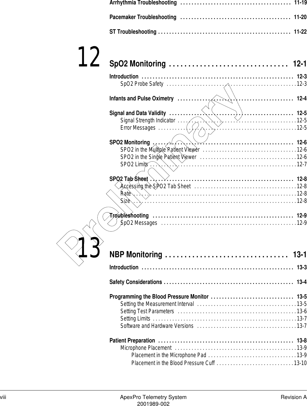 viii ApexPro Telemetry System Revision A2001989-002Arrhythmia Troubleshooting  . . . . . . . . . . . . . . . . . . . . . . . . . . . . . . . . . . . . . . . .  11-19Pacemaker Troubleshooting   . . . . . . . . . . . . . . . . . . . . . . . . . . . . . . . . . . . . . . . .  11-20ST Troubleshooting . . . . . . . . . . . . . . . . . . . . . . . . . . . . . . . . . . . . . . . . . . . . . . . .  11-2212 SpO2 Monitoring . . . . . . . . . . . . . . . . . . . . . . . . . . . . . . .  12-1Introduction  . . . . . . . . . . . . . . . . . . . . . . . . . . . . . . . . . . . . . . . . . . . . . . . . . . . . . . .  12-3SpO2 Probe Safety  . . . . . . . . . . . . . . . . . . . . . . . . . . . . . . . . . . . . . . . . . . . . . . .12-3Infants and Pulse Oximetry  . . . . . . . . . . . . . . . . . . . . . . . . . . . . . . . . . . . . . . . . . .  12-4Signal and Data Validity  . . . . . . . . . . . . . . . . . . . . . . . . . . . . . . . . . . . . . . . . . . . . .  12-5Signal Strength Indicator  . . . . . . . . . . . . . . . . . . . . . . . . . . . . . . . . . . . . . . . . . . .12-5Error Messages  . . . . . . . . . . . . . . . . . . . . . . . . . . . . . . . . . . . . . . . . . . . . . . . . . .12-5SPO2 Monitoring  . . . . . . . . . . . . . . . . . . . . . . . . . . . . . . . . . . . . . . . . . . . . . . . . . . .  12-6SPO2 in the Multiple Patient Viewer  . . . . . . . . . . . . . . . . . . . . . . . . . . . . . . . . . .12-6SPO2 in the Single Patient Viewer  . . . . . . . . . . . . . . . . . . . . . . . . . . . . . . . . . . .12-6SPO2 Limits . . . . . . . . . . . . . . . . . . . . . . . . . . . . . . . . . . . . . . . . . . . . . . . . . . . . .12-7SPO2 Tab Sheet . . . . . . . . . . . . . . . . . . . . . . . . . . . . . . . . . . . . . . . . . . . . . . . . . . . .  12-8Accessing the SPO2 Tab Sheet  . . . . . . . . . . . . . . . . . . . . . . . . . . . . . . . . . . . . .12-8Rate . . . . . . . . . . . . . . . . . . . . . . . . . . . . . . . . . . . . . . . . . . . . . . . . . . . . . . . . . . .12-8Size  . . . . . . . . . . . . . . . . . . . . . . . . . . . . . . . . . . . . . . . . . . . . . . . . . . . . . . . . . . .12-8Troubleshooting  . . . . . . . . . . . . . . . . . . . . . . . . . . . . . . . . . . . . . . . . . . . . . . . . . . .  12-9SpO2 Messages   . . . . . . . . . . . . . . . . . . . . . . . . . . . . . . . . . . . . . . . . . . . . . . . . .12-913 NBP Monitoring . . . . . . . . . . . . . . . . . . . . . . . . . . . . . . . .  13-1Introduction  . . . . . . . . . . . . . . . . . . . . . . . . . . . . . . . . . . . . . . . . . . . . . . . . . . . . . . .  13-3Safety Considerations . . . . . . . . . . . . . . . . . . . . . . . . . . . . . . . . . . . . . . . . . . . . . . .  13-4Programming the Blood Pressure Monitor . . . . . . . . . . . . . . . . . . . . . . . . . . . . . .  13-5Setting the Measurement Interval  . . . . . . . . . . . . . . . . . . . . . . . . . . . . . . . . . . . .13-5Setting Test Parameters  . . . . . . . . . . . . . . . . . . . . . . . . . . . . . . . . . . . . . . . . . . .13-6Setting Limits  . . . . . . . . . . . . . . . . . . . . . . . . . . . . . . . . . . . . . . . . . . . . . . . . . . . .13-7Software and Hardware Versions  . . . . . . . . . . . . . . . . . . . . . . . . . . . . . . . . . . . .13-7Patient Preparation  . . . . . . . . . . . . . . . . . . . . . . . . . . . . . . . . . . . . . . . . . . . . . . . . .  13-8Microphone Placement  . . . . . . . . . . . . . . . . . . . . . . . . . . . . . . . . . . . . . . . . . . . .13-9Placement in the Microphone Pad . . . . . . . . . . . . . . . . . . . . . . . . . . . . . . . .13-9Placement in the Blood Pressure Cuff . . . . . . . . . . . . . . . . . . . . . . . . . . . .13-10Preliminary