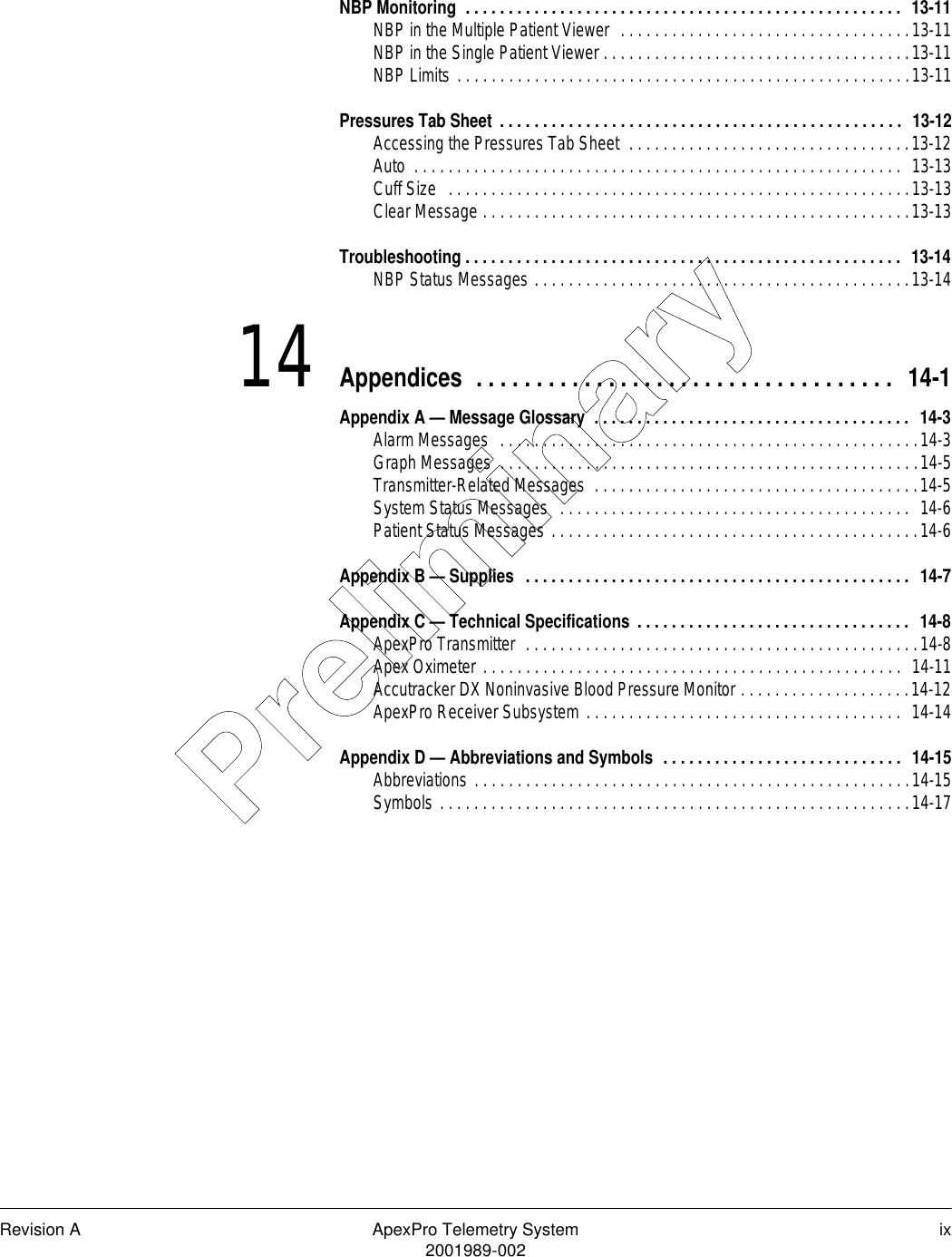 Revision A ApexPro Telemetry System ix2001989-002NBP Monitoring  . . . . . . . . . . . . . . . . . . . . . . . . . . . . . . . . . . . . . . . . . . . . . . . . . . .  13-11NBP in the Multiple Patient Viewer  . . . . . . . . . . . . . . . . . . . . . . . . . . . . . . . . . .13-11NBP in the Single Patient Viewer . . . . . . . . . . . . . . . . . . . . . . . . . . . . . . . . . . . .13-11NBP Limits . . . . . . . . . . . . . . . . . . . . . . . . . . . . . . . . . . . . . . . . . . . . . . . . . . . . .13-11Pressures Tab Sheet . . . . . . . . . . . . . . . . . . . . . . . . . . . . . . . . . . . . . . . . . . . . . . .  13-12Accessing the Pressures Tab Sheet  . . . . . . . . . . . . . . . . . . . . . . . . . . . . . . . . .13-12Auto  . . . . . . . . . . . . . . . . . . . . . . . . . . . . . . . . . . . . . . . . . . . . . . . . . . . . . . . . .  13-13Cuff Size   . . . . . . . . . . . . . . . . . . . . . . . . . . . . . . . . . . . . . . . . . . . . . . . . . . . . . .13-13Clear Message . . . . . . . . . . . . . . . . . . . . . . . . . . . . . . . . . . . . . . . . . . . . . . . . . .13-13Troubleshooting . . . . . . . . . . . . . . . . . . . . . . . . . . . . . . . . . . . . . . . . . . . . . . . . . . .  13-14NBP Status Messages . . . . . . . . . . . . . . . . . . . . . . . . . . . . . . . . . . . . . . . . . . . .13-1414 Appendices  . . . . . . . . . . . . . . . . . . . . . . . . . . . . . . . . . . .  14-1Appendix A — Message Glossary  . . . . . . . . . . . . . . . . . . . . . . . . . . . . . . . . . . . . .  14-3Alarm Messages  . . . . . . . . . . . . . . . . . . . . . . . . . . . . . . . . . . . . . . . . . . . . . . . . .14-3Graph Messages  . . . . . . . . . . . . . . . . . . . . . . . . . . . . . . . . . . . . . . . . . . . . . . . . .14-5Transmitter-Related Messages  . . . . . . . . . . . . . . . . . . . . . . . . . . . . . . . . . . . . . .14-5System Status Messages  . . . . . . . . . . . . . . . . . . . . . . . . . . . . . . . . . . . . . . . . .  14-6Patient Status Messages . . . . . . . . . . . . . . . . . . . . . . . . . . . . . . . . . . . . . . . . . . .14-6Appendix B — Supplies  . . . . . . . . . . . . . . . . . . . . . . . . . . . . . . . . . . . . . . . . . . . . .  14-7Appendix C — Technical Specifications . . . . . . . . . . . . . . . . . . . . . . . . . . . . . . . .  14-8ApexPro Transmitter  . . . . . . . . . . . . . . . . . . . . . . . . . . . . . . . . . . . . . . . . . . . . . .14-8Apex Oximeter . . . . . . . . . . . . . . . . . . . . . . . . . . . . . . . . . . . . . . . . . . . . . . . . .  14-11Accutracker DX Noninvasive Blood Pressure Monitor . . . . . . . . . . . . . . . . . . . .14-12ApexPro Receiver Subsystem . . . . . . . . . . . . . . . . . . . . . . . . . . . . . . . . . . . . .  14-14Appendix D — Abbreviations and Symbols  . . . . . . . . . . . . . . . . . . . . . . . . . . . .  14-15Abbreviations . . . . . . . . . . . . . . . . . . . . . . . . . . . . . . . . . . . . . . . . . . . . . . . . . . .14-15Symbols . . . . . . . . . . . . . . . . . . . . . . . . . . . . . . . . . . . . . . . . . . . . . . . . . . . . . . .14-17Preliminary