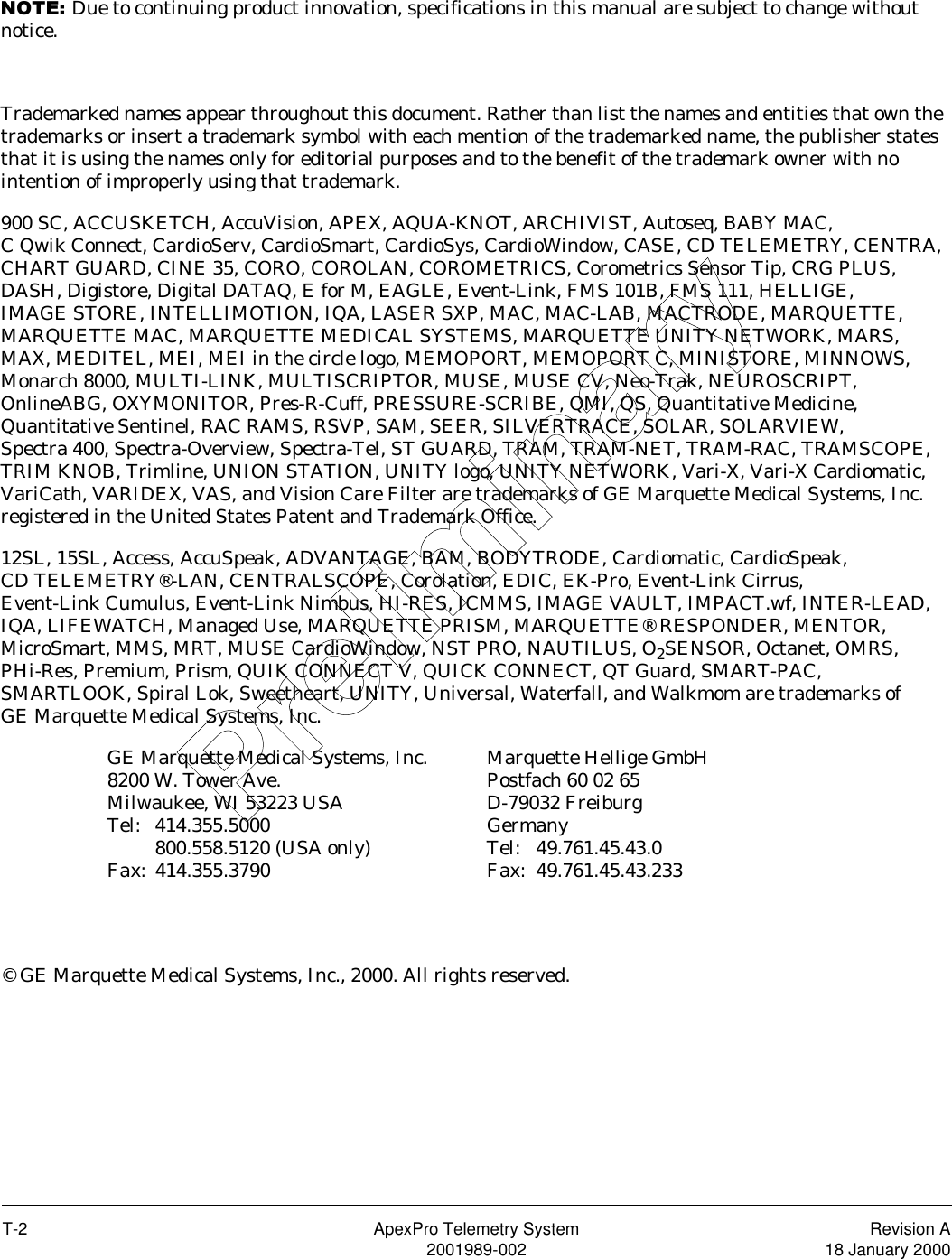 T-2 ApexPro Telemetry System Revision A2001989-002 18 January 2000127(Due to continuing product innovation, specifications in this manual are subject to change without notice.Trademarked names appear throughout this document. Rather than list the names and entities that own the trademarks or insert a trademark symbol with each mention of the trademarked name, the publisher states that it is using the names only for editorial purposes and to the benefit of the trademark owner with no intention of improperly using that trademark.900 SC, ACCUSKETCH, AccuVision, APEX, AQUA-KNOT, ARCHIVIST, Autoseq, BABY MAC, C Qwik Connect, CardioServ, CardioSmart, CardioSys, CardioWindow, CASE, CD TELEMETRY, CENTRA, CHART GUARD, CINE 35, CORO, COROLAN, COROMETRICS, Corometrics Sensor Tip, CRG PLUS, DASH, Digistore, Digital DATAQ, E for M, EAGLE, Event-Link, FMS 101B, FMS 111, HELLIGE, IMAGE STORE, INTELLIMOTION, IQA, LASER SXP, MAC, MAC-LAB, MACTRODE, MARQUETTE, MARQUETTE MAC, MARQUETTE MEDICAL SYSTEMS, MARQUETTE UNITY NETWORK, MARS, MAX, MEDITEL, MEI, MEI in the circle logo, MEMOPORT, MEMOPORT C, MINISTORE, MINNOWS, Monarch 8000, MULTI-LINK, MULTISCRIPTOR, MUSE, MUSE CV, Neo-Trak, NEUROSCRIPT, OnlineABG, OXYMONITOR, Pres-R-Cuff, PRESSURE-SCRIBE, QMI, QS, Quantitative Medicine, Quantitative Sentinel, RAC RAMS, RSVP, SAM, SEER, SILVERTRACE, SOLAR, SOLARVIEW, Spectra 400, Spectra-Overview, Spectra-Tel, ST GUARD, TRAM, TRAM-NET, TRAM-RAC, TRAMSCOPE, TRIM KNOB, Trimline, UNION STATION, UNITY logo, UNITY NETWORK, Vari-X, Vari-X Cardiomatic, VariCath, VARIDEX, VAS, and Vision Care Filter are trademarks of GE Marquette Medical Systems, Inc. registered in the United States Patent and Trademark Office.12SL, 15SL, Access, AccuSpeak, ADVANTAGE, BAM, BODYTRODE, Cardiomatic, CardioSpeak, CD TELEMETRY®-LAN, CENTRALSCOPE, Corolation, EDIC, EK-Pro, Event-Link Cirrus, Event-Link Cumulus, Event-Link Nimbus, HI-RES, ICMMS, IMAGE VAULT, IMPACT.wf, INTER-LEAD, IQA, LIFEWATCH, Managed Use, MARQUETTE PRISM, MARQUETTE® RESPONDER, MENTOR, MicroSmart, MMS, MRT, MUSE CardioWindow, NST PRO, NAUTILUS, O2SENSOR, Octanet, OMRS, PHi-Res, Premium, Prism, QUIK CONNECT V, QUICK CONNECT, QT Guard, SMART-PAC, SMARTLOOK, Spiral Lok, Sweetheart, UNITY, Universal, Waterfall, and Walkmom are trademarks of GE Marquette Medical Systems, Inc.© GE Marquette Medical Systems, Inc., 2000. All rights reserved.GE Marquette Medical Systems, Inc.8200 W. Tower Ave.Milwaukee, WI 53223 USATel: 414.355.5000800.558.5120 (USA only)Fax: 414.355.3790Marquette Hellige GmbHPostfach 60 02 65 D-79032 FreiburgGermanyTel: 49.761.45.43.0Fax: 49.761.45.43.233Preliminary