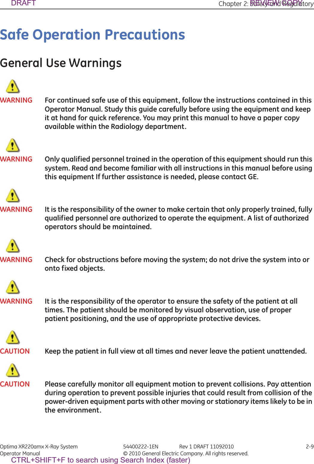 Chapter 2: Safety and Regulatory Optima XR220amx X-Ray System 54400222-1EN Rev 1 DRAFT 11092010 2-9Operator Manual © 2010 General Electric Company. All rights reserved.Safe Operation PrecautionsGeneral Use WarningsWARNING For continued safe use of this equipment, follow the instructions contained in this Operator Manual. Study this guide carefully before using the equipment and keep it at hand for quick reference. You may print this manual to have a paper copy available within the Radiology department.WARNING Only qualified personnel trained in the operation of this equipment should run this system. Read and become familiar with all instructions in this manual before using this equipment If further assistance is needed, please contact GE.WARNING It is the responsibility of the owner to make certain that only properly trained, fully qualified personnel are authorized to operate the equipment. A list of authorized operators should be maintained.WARNING Check for obstructions before moving the system; do not drive the system into or onto fixed objects.WARNING It is the responsibility of the operator to ensure the safety of the patient at all times. The patient should be monitored by visual observation, use of proper patient positioning, and the use of appropriate protective devices.CAUTION Keep the patient in full view at all times and never leave the patient unattended.CAUTION Please carefully monitor all equipment motion to prevent collisions. Pay attention during operation to prevent possible injuries that could result from collision of the power-driven equipment parts with other moving or stationary items likely to be in the environment.DRAFT REVIEW COPYCTRL+SHIFT+F to search using Search Index (faster)