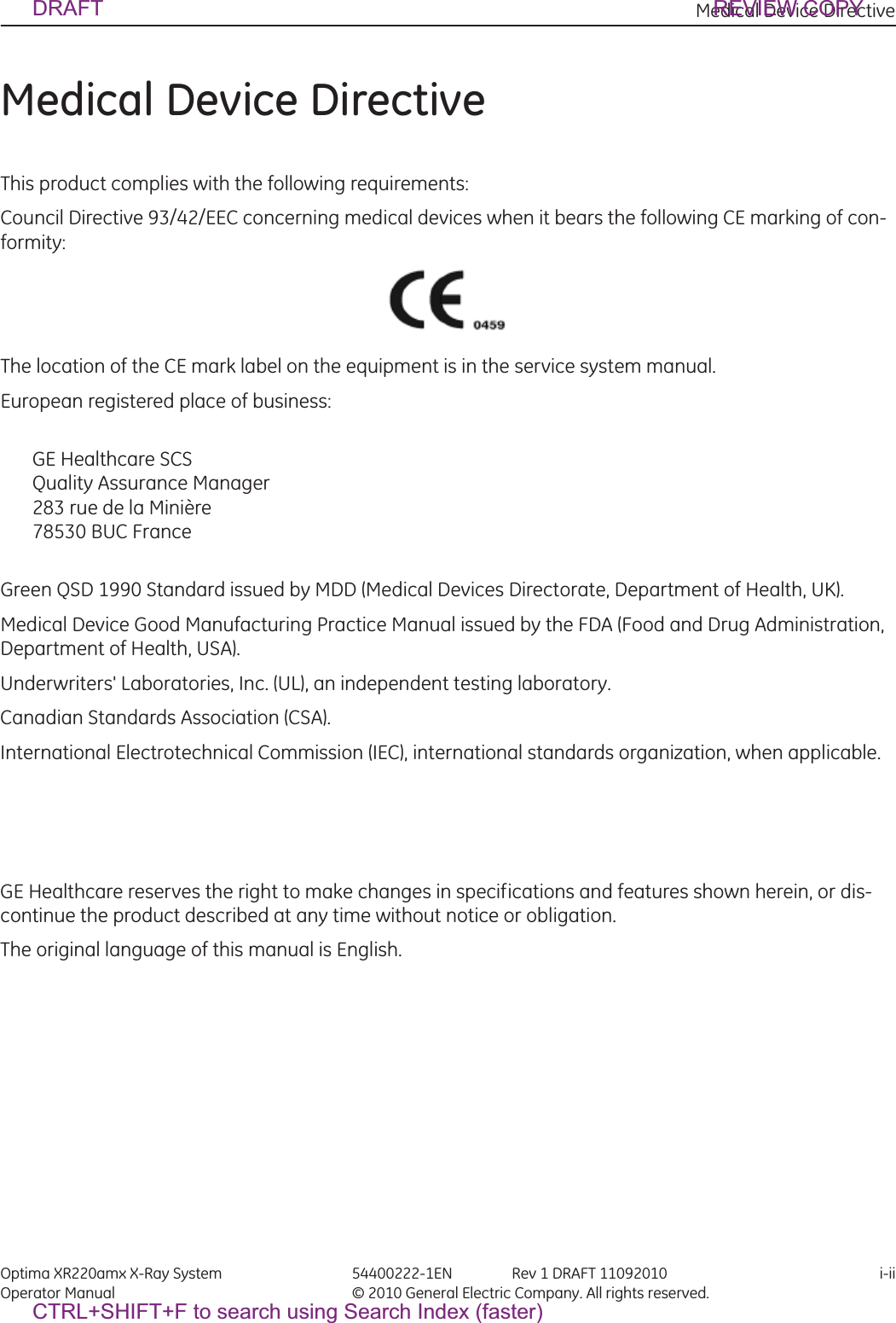 Medical Device Directive Optima XR220amx X-Ray System 54400222-1EN Rev 1 DRAFT 11092010 i-iiOperator Manual © 2010 General Electric Company. All rights reserved.Medical Device DirectiveThis product complies with the following requirements:Council Directive 93/42/EEC concerning medical devices when it bears the following CE marking of con-formity:The location of the CE mark label on the equipment is in the service system manual.European registered place of business:GE Healthcare SCSQuality Assurance Manager283 rue de la Minière78530 BUC FranceGreen QSD 1990 Standard issued by MDD (Medical Devices Directorate, Department of Health, UK).Medical Device Good Manufacturing Practice Manual issued by the FDA (Food and Drug Administration, Department of Health, USA).Underwriters&apos; Laboratories, Inc. (UL), an independent testing laboratory.Canadian Standards Association (CSA).International Electrotechnical Commission (IEC), international standards organization, when applicable.GE Healthcare reserves the right to make changes in specifications and features shown herein, or dis-continue the product described at any time without notice or obligation.The original language of this manual is English.DRAFT REVIEW COPYCTRL+SHIFT+F to search using Search Index (faster)
