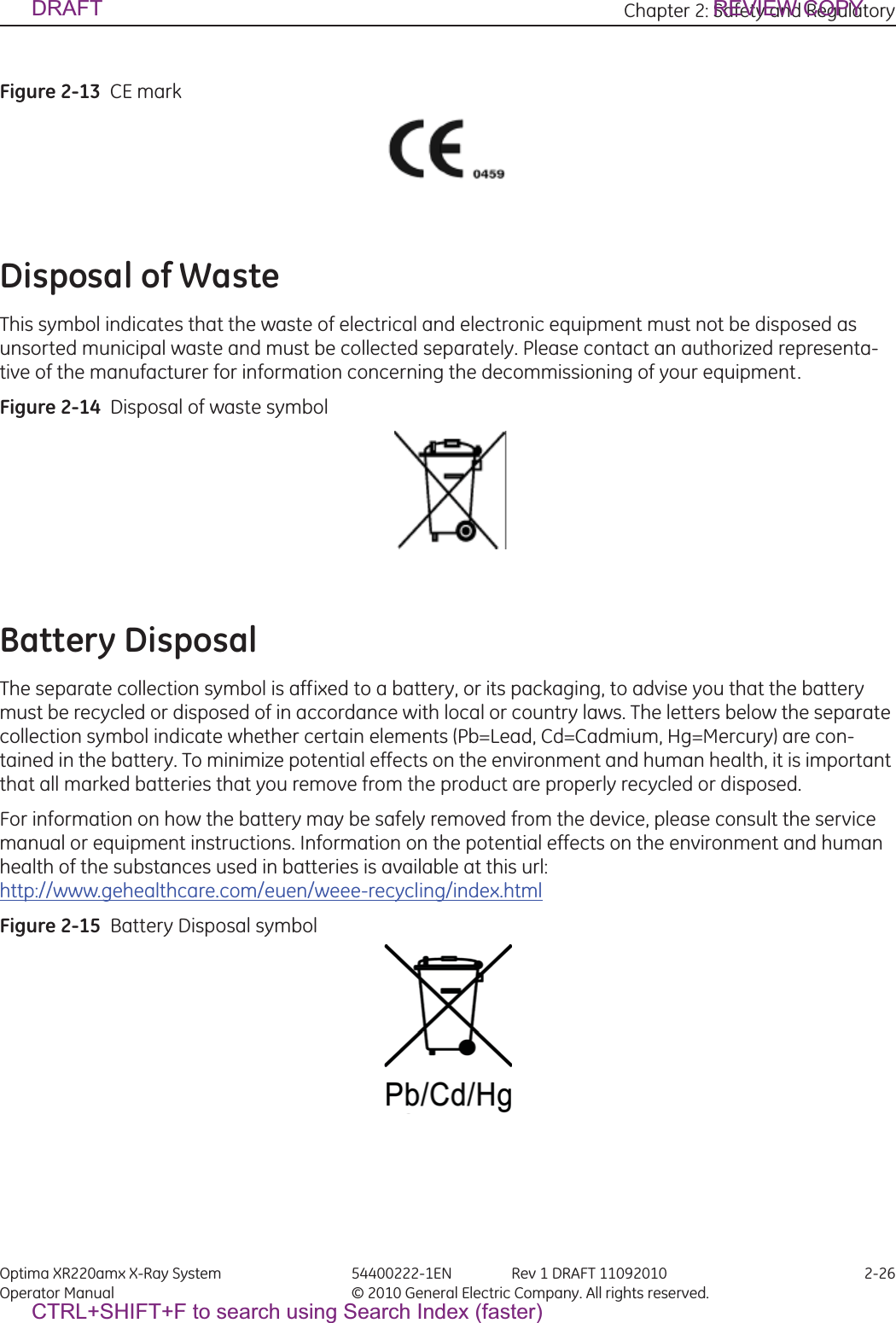 Chapter 2: Safety and Regulatory Optima XR220amx X-Ray System 54400222-1EN Rev 1 DRAFT 11092010 2-26Operator Manual © 2010 General Electric Company. All rights reserved.Figure 2-13  CE markDisposal of WasteThis symbol indicates that the waste of electrical and electronic equipment must not be disposed as unsorted municipal waste and must be collected separately. Please contact an authorized representa-tive of the manufacturer for information concerning the decommissioning of your equipment.Figure 2-14  Disposal of waste symbolBattery DisposalThe separate collection symbol is affixed to a battery, or its packaging, to advise you that the battery must be recycled or disposed of in accordance with local or country laws. The letters below the separate collection symbol indicate whether certain elements (Pb=Lead, Cd=Cadmium, Hg=Mercury) are con-tained in the battery. To minimize potential effects on the environment and human health, it is important that all marked batteries that you remove from the product are properly recycled or disposed.For information on how the battery may be safely removed from the device, please consult the service manual or equipment instructions. Information on the potential effects on the environment and human health of the substances used in batteries is available at this url:http://www.gehealthcare.com/euen/weee-recycling/index.htmlFigure 2-15  Battery Disposal symbolDRAFT REVIEW COPYCTRL+SHIFT+F to search using Search Index (faster)