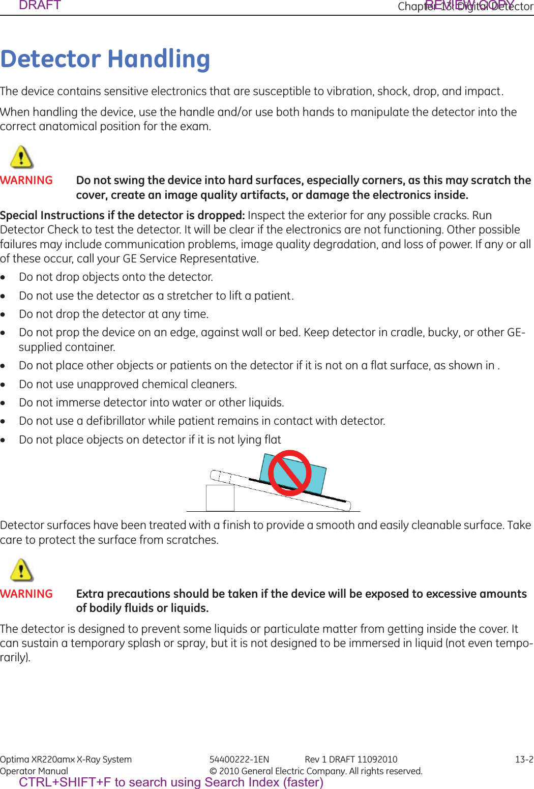 Chapter 13: Digital Detector Optima XR220amx X-Ray System 54400222-1EN Rev 1 DRAFT 11092010 13-2Operator Manual © 2010 General Electric Company. All rights reserved.Detector HandlingThe device contains sensitive electronics that are susceptible to vibration, shock, drop, and impact.When handling the device, use the handle and/or use both hands to manipulate the detector into the correct anatomical position for the exam.WARNING Do not swing the device into hard surfaces, especially corners, as this may scratch the cover, create an image quality artifacts, or damage the electronics inside.Special Instructions if the detector is dropped: Inspect the exterior for any possible cracks. Run Detector Check to test the detector. It will be clear if the electronics are not functioning. Other possible failures may include communication problems, image quality degradation, and loss of power. If any or all of these occur, call your GE Service Representative.xDo not drop objects onto the detector.xDo not use the detector as a stretcher to lift a patient.xDo not drop the detector at any time.xDo not prop the device on an edge, against wall or bed. Keep detector in cradle, bucky, or other GE-supplied container.xDo not place other objects or patients on the detector if it is not on a flat surface, as shown in .xDo not use unapproved chemical cleaners.xDo not immerse detector into water or other liquids.xDo not use a defibrillator while patient remains in contact with detector.xDo not place objects on detector if it is not lying flat Detector surfaces have been treated with a finish to provide a smooth and easily cleanable surface. Take care to protect the surface from scratches.WARNING Extra precautions should be taken if the device will be exposed to excessive amounts of bodily fluids or liquids.The detector is designed to prevent some liquids or particulate matter from getting inside the cover. It can sustain a temporary splash or spray, but it is not designed to be immersed in liquid (not even tempo-rarily).DRAFT REVIEW COPYCTRL+SHIFT+F to search using Search Index (faster)