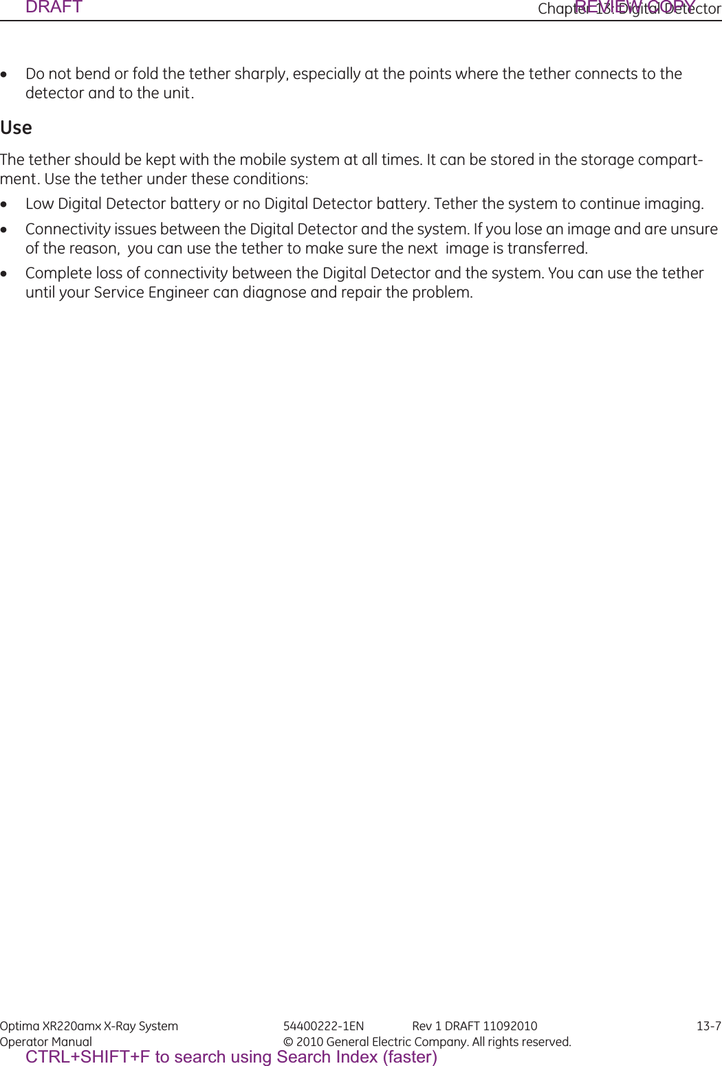 Chapter 13: Digital Detector Optima XR220amx X-Ray System 54400222-1EN Rev 1 DRAFT 11092010 13-7Operator Manual © 2010 General Electric Company. All rights reserved.xDo not bend or fold the tether sharply, especially at the points where the tether connects to the detector and to the unit.UseThe tether should be kept with the mobile system at all times. It can be stored in the storage compart-ment. Use the tether under these conditions:xLow Digital Detector battery or no Digital Detector battery. Tether the system to continue imaging.xConnectivity issues between the Digital Detector and the system. If you lose an image and are unsure of the reason,  you can use the tether to make sure the next  image is transferred.xComplete loss of connectivity between the Digital Detector and the system. You can use the tether until your Service Engineer can diagnose and repair the problem.DRAFT REVIEW COPYCTRL+SHIFT+F to search using Search Index (faster)