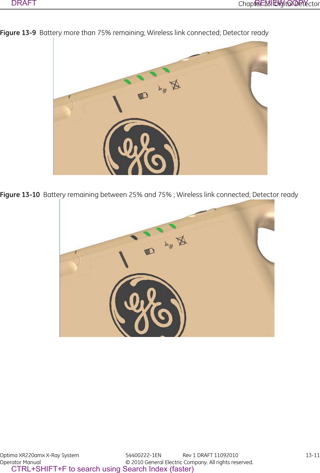 Chapter 13: Digital Detector Optima XR220amx X-Ray System 54400222-1EN Rev 1 DRAFT 11092010 13-11Operator Manual © 2010 General Electric Company. All rights reserved.Figure 13-9  Battery more than 75% remaining; Wireless link connected; Detector ready Figure 13-10  Battery remaining between 25% and 75% ; Wireless link connected; Detector ready  DRAFT REVIEW COPYCTRL+SHIFT+F to search using Search Index (faster)