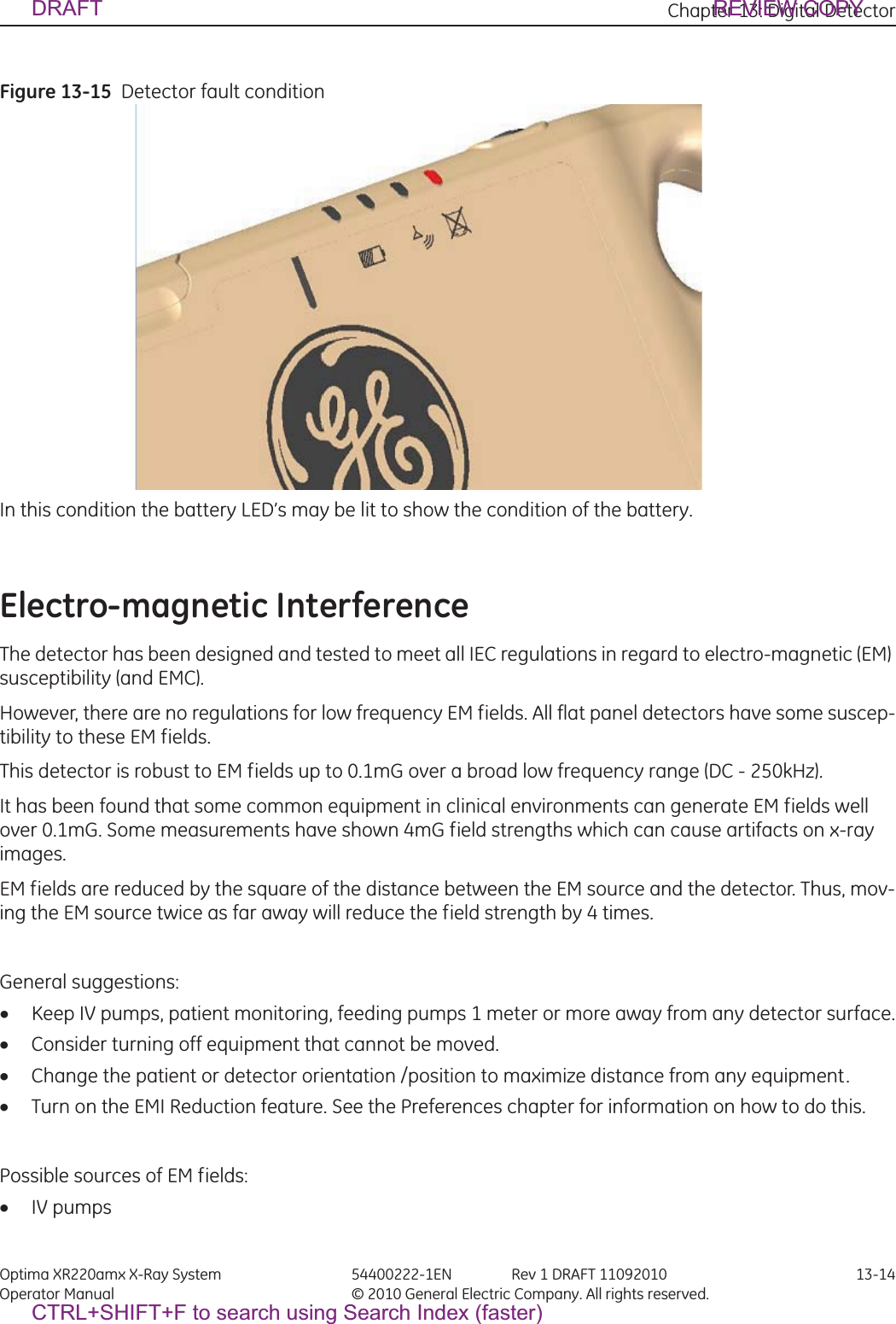 Chapter 13: Digital Detector Optima XR220amx X-Ray System 54400222-1EN Rev 1 DRAFT 11092010 13-14Operator Manual © 2010 General Electric Company. All rights reserved.Figure 13-15  Detector fault condition  In this condition the battery LED’s may be lit to show the condition of the battery.Electro-magnetic InterferenceThe detector has been designed and tested to meet all IEC regulations in regard to electro-magnetic (EM) susceptibility (and EMC).However, there are no regulations for low frequency EM fields. All flat panel detectors have some suscep-tibility to these EM fields.This detector is robust to EM fields up to 0.1mG over a broad low frequency range (DC - 250kHz). It has been found that some common equipment in clinical environments can generate EM fields well over 0.1mG. Some measurements have shown 4mG field strengths which can cause artifacts on x-ray images.EM fields are reduced by the square of the distance between the EM source and the detector. Thus, mov-ing the EM source twice as far away will reduce the field strength by 4 times. General suggestions:xKeep IV pumps, patient monitoring, feeding pumps 1 meter or more away from any detector surface.xConsider turning off equipment that cannot be moved.xChange the patient or detector orientation /position to maximize distance from any equipment.xTurn on the EMI Reduction feature. See the Preferences chapter for information on how to do this.Possible sources of EM fields:xIV pumpsDRAFT REVIEW COPYCTRL+SHIFT+F to search using Search Index (faster)