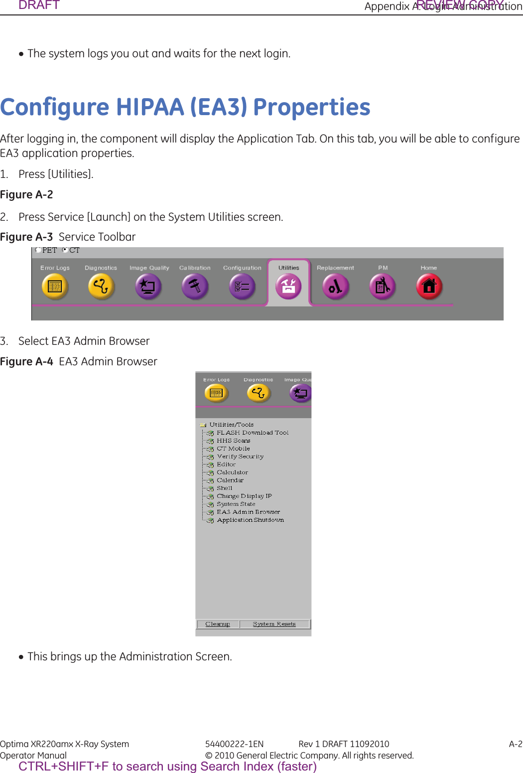 Appendix A: Login Administration Optima XR220amx X-Ray System 54400222-1EN Rev 1 DRAFT 11092010 A-2Operator Manual © 2010 General Electric Company. All rights reserved.xThe system logs you out and waits for the next login.Configure HIPAA (EA3) PropertiesAfter logging in, the component will display the Application Tab. On this tab, you will be able to configure EA3 application properties. 1. Press [Utilities].Figure A-2  2. Press Service [Launch] on the System Utilities screen.Figure A-3  Service Toolbar3. Select EA3 Admin BrowserFigure A-4  EA3 Admin BrowserxThis brings up the Administration Screen.DRAFT REVIEW COPYCTRL+SHIFT+F to search using Search Index (faster)