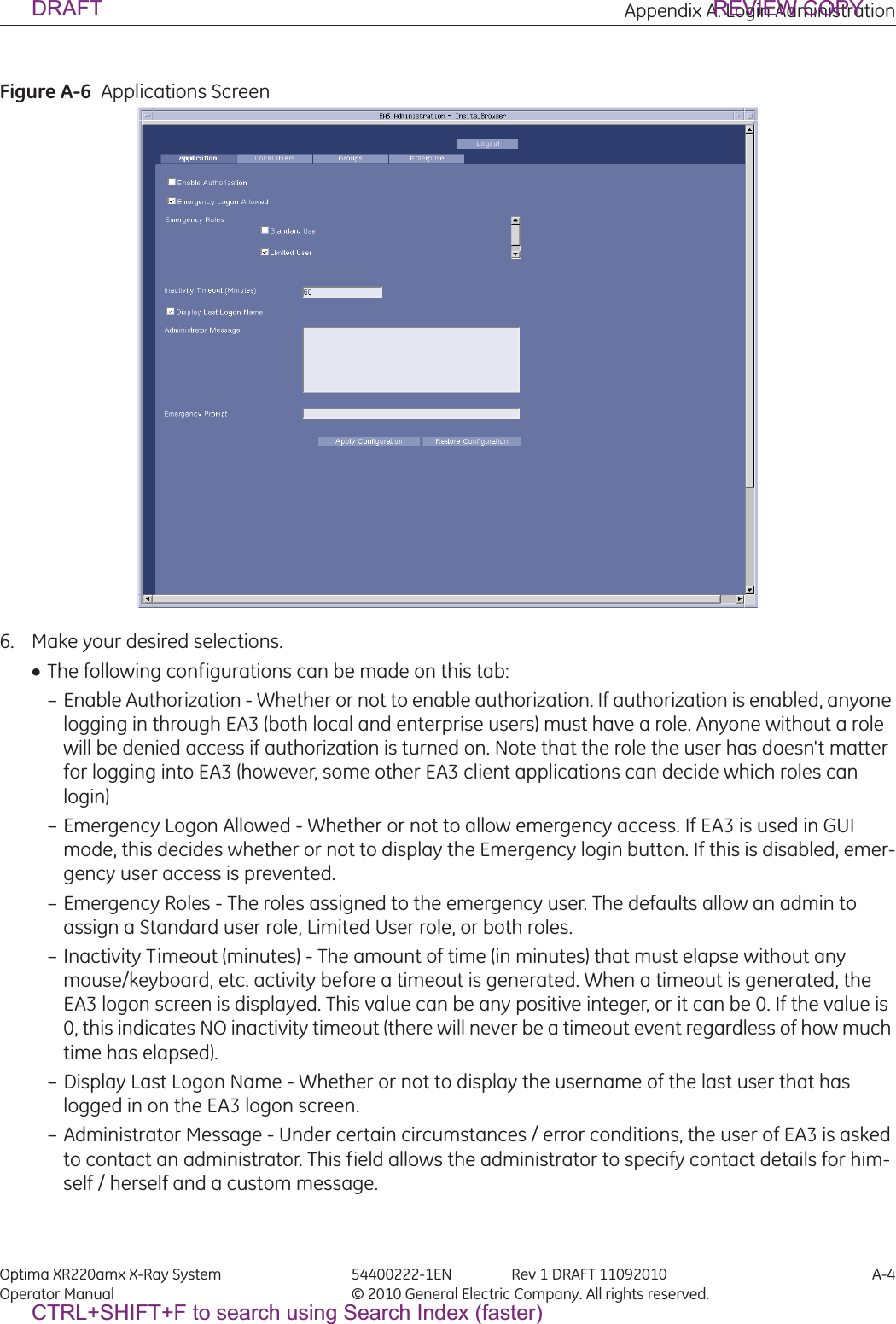 Appendix A: Login Administration Optima XR220amx X-Ray System 54400222-1EN Rev 1 DRAFT 11092010 A-4Operator Manual © 2010 General Electric Company. All rights reserved.Figure A-6  Applications Screen6. Make your desired selections.xThe following configurations can be made on this tab: – Enable Authorization - Whether or not to enable authorization. If authorization is enabled, anyone logging in through EA3 (both local and enterprise users) must have a role. Anyone without a role will be denied access if authorization is turned on. Note that the role the user has doesn&apos;t matter for logging into EA3 (however, some other EA3 client applications can decide which roles can login) – Emergency Logon Allowed - Whether or not to allow emergency access. If EA3 is used in GUI mode, this decides whether or not to display the Emergency login button. If this is disabled, emer-gency user access is prevented. – Emergency Roles - The roles assigned to the emergency user. The defaults allow an admin to assign a Standard user role, Limited User role, or both roles.– Inactivity Timeout (minutes) - The amount of time (in minutes) that must elapse without any mouse/keyboard, etc. activity before a timeout is generated. When a timeout is generated, the EA3 logon screen is displayed. This value can be any positive integer, or it can be 0. If the value is 0, this indicates NO inactivity timeout (there will never be a timeout event regardless of how much time has elapsed).– Display Last Logon Name - Whether or not to display the username of the last user that has logged in on the EA3 logon screen. – Administrator Message - Under certain circumstances / error conditions, the user of EA3 is asked to contact an administrator. This field allows the administrator to specify contact details for him-self / herself and a custom message. DRAFT REVIEW COPYCTRL+SHIFT+F to search using Search Index (faster)