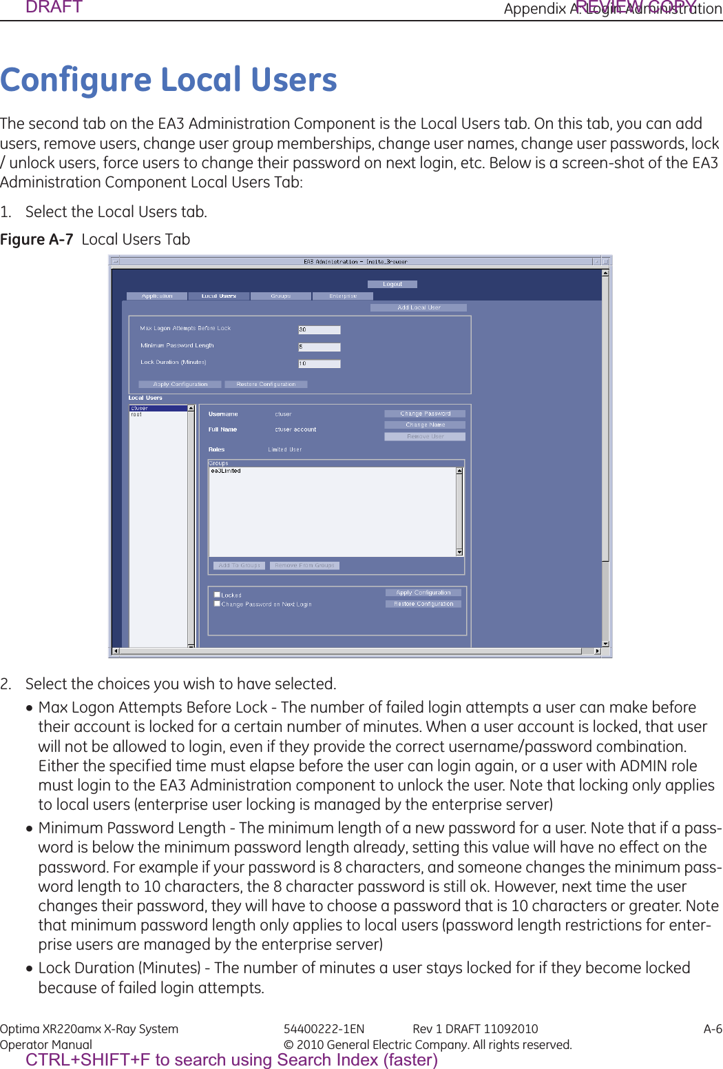 Appendix A: Login Administration Optima XR220amx X-Ray System 54400222-1EN Rev 1 DRAFT 11092010 A-6Operator Manual © 2010 General Electric Company. All rights reserved.Configure Local UsersThe second tab on the EA3 Administration Component is the Local Users tab. On this tab, you can add users, remove users, change user group memberships, change user names, change user passwords, lock / unlock users, force users to change their password on next login, etc. Below is a screen-shot of the EA3 Administration Component Local Users Tab:1. Select the Local Users tab.Figure A-7  Local Users Tab2. Select the choices you wish to have selected.xMax Logon Attempts Before Lock - The number of failed login attempts a user can make before their account is locked for a certain number of minutes. When a user account is locked, that user will not be allowed to login, even if they provide the correct username/password combination. Either the specified time must elapse before the user can login again, or a user with ADMIN role must login to the EA3 Administration component to unlock the user. Note that locking only applies to local users (enterprise user locking is managed by the enterprise server)xMinimum Password Length - The minimum length of a new password for a user. Note that if a pass-word is below the minimum password length already, setting this value will have no effect on the password. For example if your password is 8 characters, and someone changes the minimum pass-word length to 10 characters, the 8 character password is still ok. However, next time the user changes their password, they will have to choose a password that is 10 characters or greater. Note that minimum password length only applies to local users (password length restrictions for enter-prise users are managed by the enterprise server) xLock Duration (Minutes) - The number of minutes a user stays locked for if they become locked because of failed login attempts.DRAFT REVIEW COPYCTRL+SHIFT+F to search using Search Index (faster)