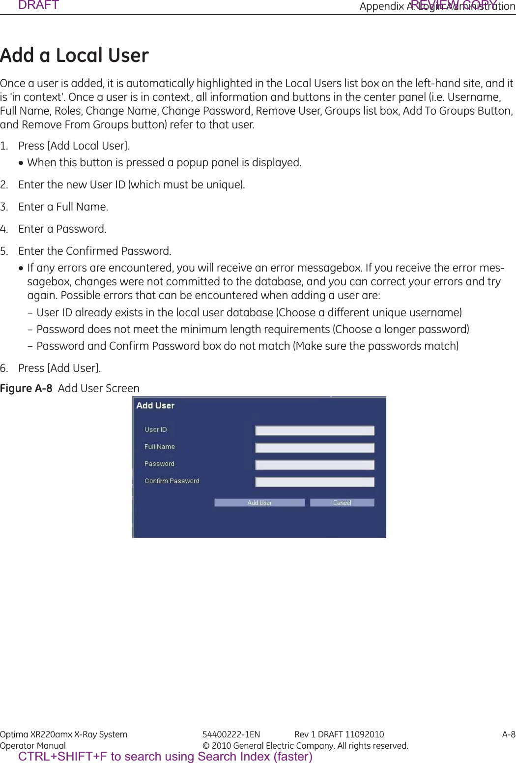 Appendix A: Login Administration Optima XR220amx X-Ray System 54400222-1EN Rev 1 DRAFT 11092010 A-8Operator Manual © 2010 General Electric Company. All rights reserved.Add a Local UserOnce a user is added, it is automatically highlighted in the Local Users list box on the left-hand site, and it is &apos;in context&apos;. Once a user is in context, all information and buttons in the center panel (i.e. Username, Full Name, Roles, Change Name, Change Password, Remove User, Groups list box, Add To Groups Button, and Remove From Groups button) refer to that user.1. Press [Add Local User].xWhen this button is pressed a popup panel is displayed.2. Enter the new User ID (which must be unique).3. Enter a Full Name.4. Enter a Password.5. Enter the Confirmed Password.xIf any errors are encountered, you will receive an error messagebox. If you receive the error mes-sagebox, changes were not committed to the database, and you can correct your errors and try again. Possible errors that can be encountered when adding a user are: – User ID already exists in the local user database (Choose a different unique username) – Password does not meet the minimum length requirements (Choose a longer password) – Password and Confirm Password box do not match (Make sure the passwords match) 6. Press [Add User].Figure A-8  Add User ScreenDRAFT REVIEW COPYCTRL+SHIFT+F to search using Search Index (faster)