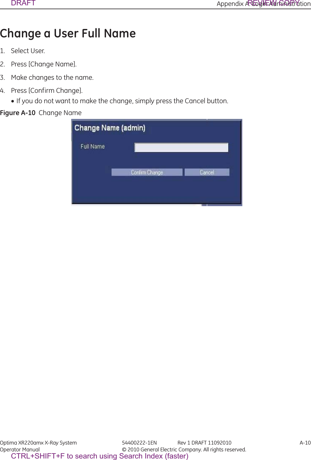 Appendix A: Login Administration Optima XR220amx X-Ray System 54400222-1EN Rev 1 DRAFT 11092010 A-10Operator Manual © 2010 General Electric Company. All rights reserved.Change a User Full Name1. Select User.2. Press [Change Name].3. Make changes to the name.4. Press [Confirm Change].xIf you do not want to make the change, simply press the Cancel button.Figure A-10  Change NameDRAFT REVIEW COPYCTRL+SHIFT+F to search using Search Index (faster)