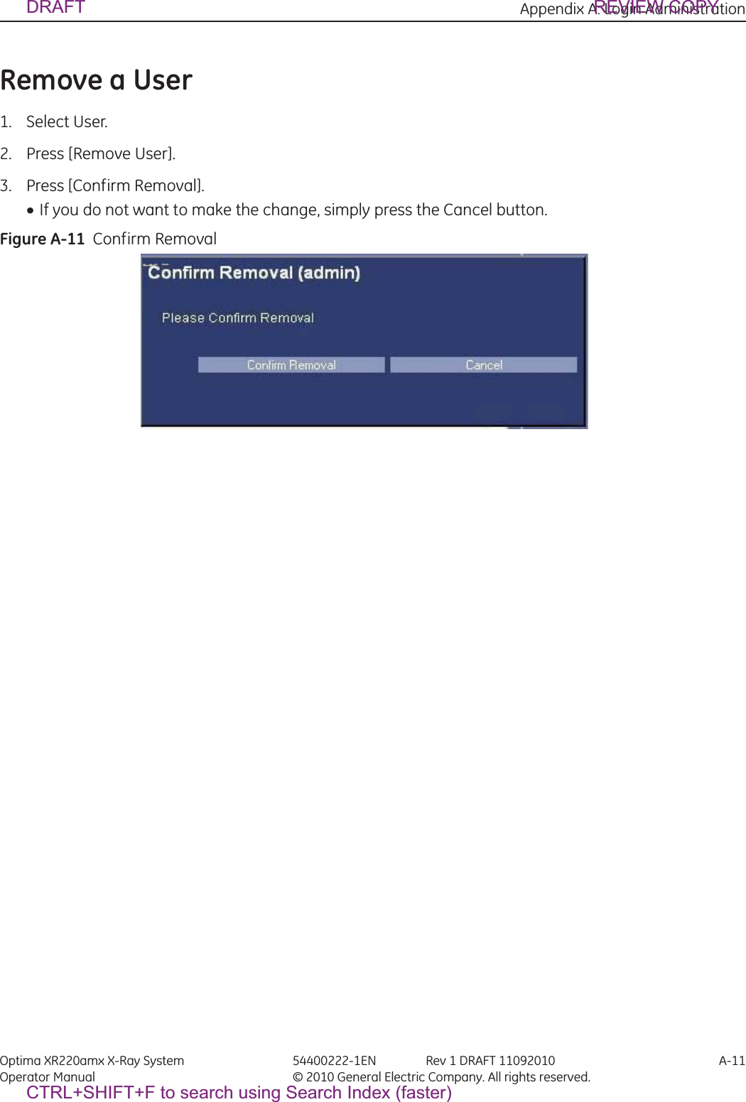 Appendix A: Login Administration Optima XR220amx X-Ray System 54400222-1EN Rev 1 DRAFT 11092010 A-11Operator Manual © 2010 General Electric Company. All rights reserved.Remove a User1. Select User.2. Press [Remove User].3. Press [Confirm Removal].xIf you do not want to make the change, simply press the Cancel button.Figure A-11  Confirm RemovalDRAFT REVIEW COPYCTRL+SHIFT+F to search using Search Index (faster)