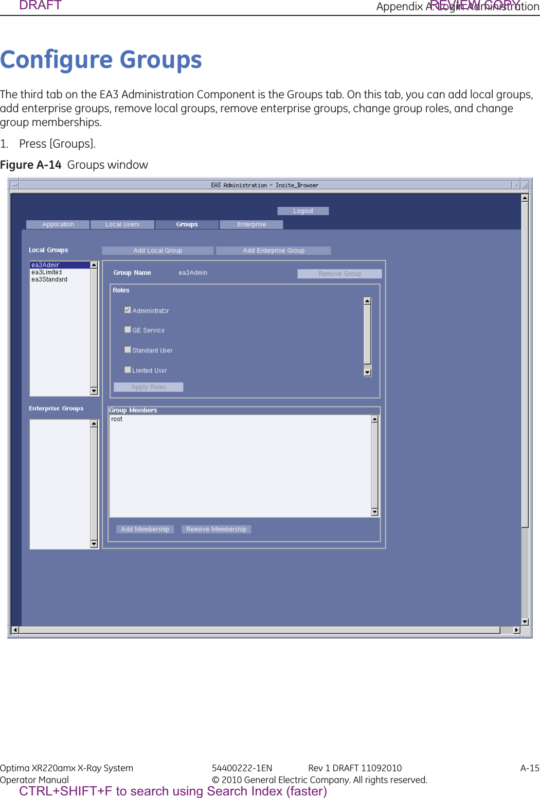 Appendix A: Login Administration Optima XR220amx X-Ray System 54400222-1EN Rev 1 DRAFT 11092010 A-15Operator Manual © 2010 General Electric Company. All rights reserved.Configure GroupsThe third tab on the EA3 Administration Component is the Groups tab. On this tab, you can add local groups, add enterprise groups, remove local groups, remove enterprise groups, change group roles, and change group memberships.1. Press [Groups].Figure A-14  Groups windowDRAFT REVIEW COPYCTRL+SHIFT+F to search using Search Index (faster)