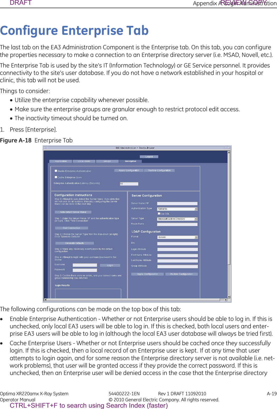 Appendix A: Login Administration Optima XR220amx X-Ray System 54400222-1EN Rev 1 DRAFT 11092010 A-19Operator Manual © 2010 General Electric Company. All rights reserved.Configure Enterprise TabThe last tab on the EA3 Administration Component is the Enterprise tab. On this tab, you can configure the properties necessary to make a connection to an Enterprise directory server (i.e. MSAD, Novell, etc.).The Enterprise Tab is used by the site’s IT (Information Technology) or GE Service personnel. It provides connectivity to the site’s user database. If you do not have a network established in your hospital or clinic, this tab will not be used.Things to consider:xUtilize the enterprise capability whenever possible.xMake sure the enterprise groups are granular enough to restrict protocol edit access.xThe inactivity timeout should be turned on.1. Press [Enterprise].Figure A-18  Enterprise TabThe following configurations can be made on the top box of this tab: xEnable Enterprise Authentication - Whether or not Enterprise users should be able to log in. If this is unchecked, only local EA3 users will be able to log in. If this is checked, both local users and enter-prise EA3 users will be able to log in (although the local EA3 user database will always be tried first). xCache Enterprise Users - Whether or not Enterprise users should be cached once they successfully login. If this is checked, then a local record of an Enterprise user is kept. If at any time that user attempts to login again, and for some reason the Enterprise directory server is not available (i.e. net-work problems), that user will be granted access if they provide the correct password. If this is unchecked, then an Enterprise user will be denied access in the case that the Enterprise directory DRAFT REVIEW COPYCTRL+SHIFT+F to search using Search Index (faster)