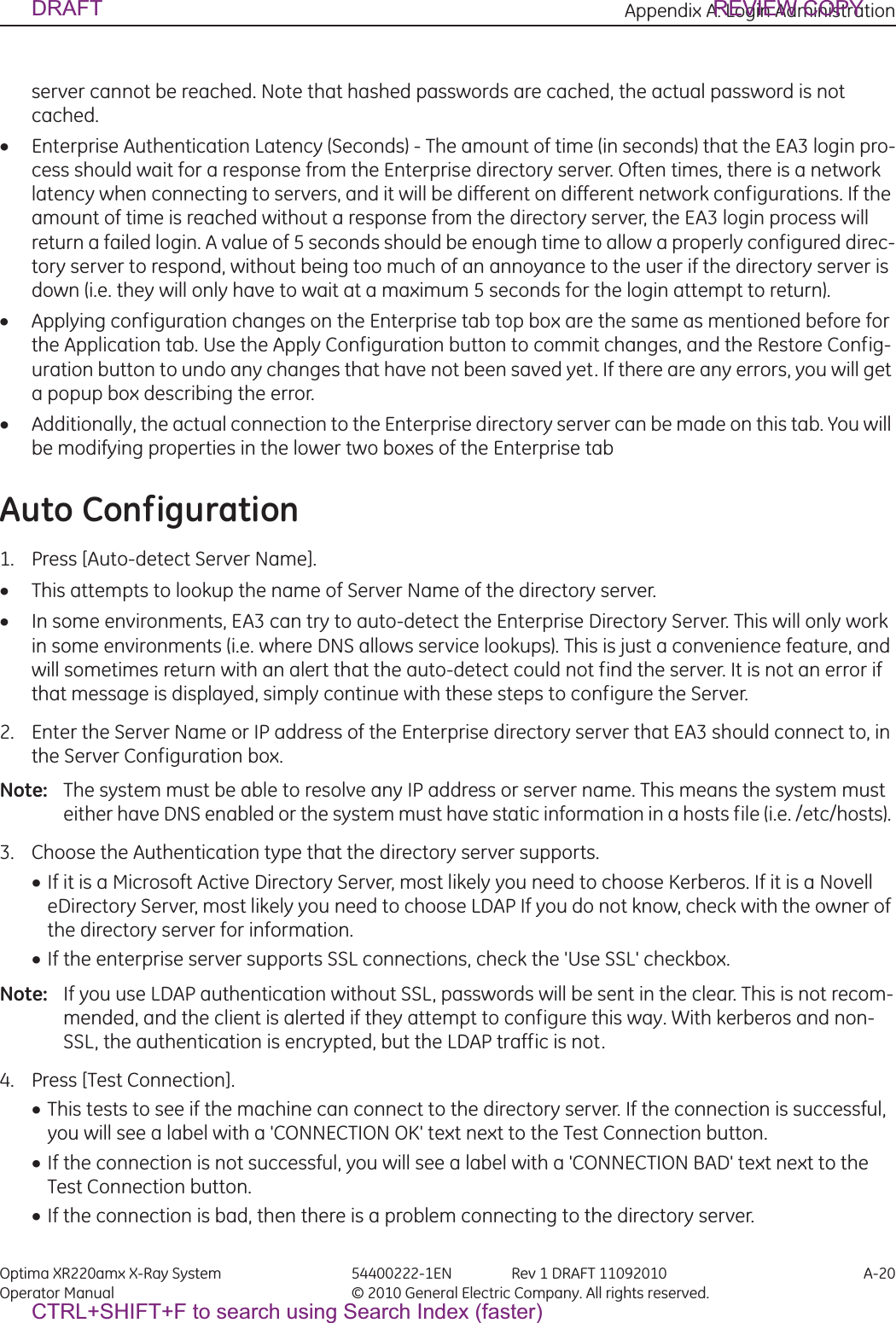 Appendix A: Login Administration Optima XR220amx X-Ray System 54400222-1EN Rev 1 DRAFT 11092010 A-20Operator Manual © 2010 General Electric Company. All rights reserved.server cannot be reached. Note that hashed passwords are cached, the actual password is not cached. xEnterprise Authentication Latency (Seconds) - The amount of time (in seconds) that the EA3 login pro-cess should wait for a response from the Enterprise directory server. Often times, there is a network latency when connecting to servers, and it will be different on different network configurations. If the amount of time is reached without a response from the directory server, the EA3 login process will return a failed login. A value of 5 seconds should be enough time to allow a properly configured direc-tory server to respond, without being too much of an annoyance to the user if the directory server is down (i.e. they will only have to wait at a maximum 5 seconds for the login attempt to return). xApplying configuration changes on the Enterprise tab top box are the same as mentioned before for the Application tab. Use the Apply Configuration button to commit changes, and the Restore Config-uration button to undo any changes that have not been saved yet. If there are any errors, you will get a popup box describing the error.xAdditionally, the actual connection to the Enterprise directory server can be made on this tab. You will be modifying properties in the lower two boxes of the Enterprise tabAuto Configuration1. Press [Auto-detect Server Name].xThis attempts to lookup the name of Server Name of the directory server. xIn some environments, EA3 can try to auto-detect the Enterprise Directory Server. This will only work in some environments (i.e. where DNS allows service lookups). This is just a convenience feature, and will sometimes return with an alert that the auto-detect could not find the server. It is not an error if that message is displayed, simply continue with these steps to configure the Server. 2. Enter the Server Name or IP address of the Enterprise directory server that EA3 should connect to, in the Server Configuration box.Note:  The system must be able to resolve any IP address or server name. This means the system must either have DNS enabled or the system must have static information in a hosts file (i.e. /etc/hosts). 3. Choose the Authentication type that the directory server supports.xIf it is a Microsoft Active Directory Server, most likely you need to choose Kerberos. If it is a Novell eDirectory Server, most likely you need to choose LDAP If you do not know, check with the owner of the directory server for information. xIf the enterprise server supports SSL connections, check the &apos;Use SSL&apos; checkbox. Note:  If you use LDAP authentication without SSL, passwords will be sent in the clear. This is not recom-mended, and the client is alerted if they attempt to configure this way. With kerberos and non-SSL, the authentication is encrypted, but the LDAP traffic is not. 4. Press [Test Connection]. xThis tests to see if the machine can connect to the directory server. If the connection is successful, you will see a label with a &apos;CONNECTION OK&apos; text next to the Test Connection button. xIf the connection is not successful, you will see a label with a &apos;CONNECTION BAD&apos; text next to the Test Connection button. xIf the connection is bad, then there is a problem connecting to the directory server. DRAFT REVIEW COPYCTRL+SHIFT+F to search using Search Index (faster)