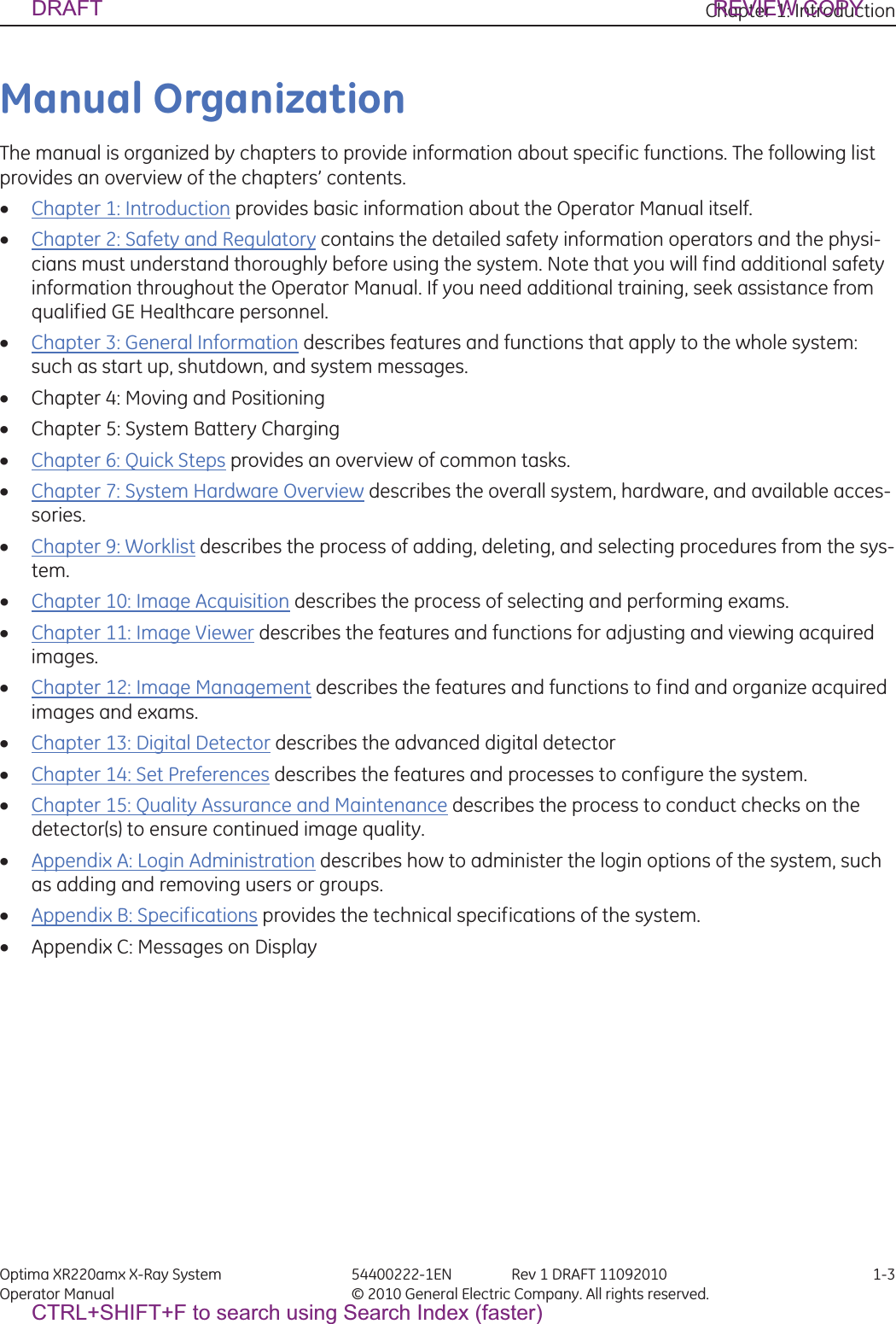 Chapter 1: Introduction Optima XR220amx X-Ray System 54400222-1EN Rev 1 DRAFT 11092010 1-3Operator Manual © 2010 General Electric Company. All rights reserved.Manual OrganizationThe manual is organized by chapters to provide information about specific functions. The following list provides an overview of the chapters’ contents.xChapter 1: Introduction provides basic information about the Operator Manual itself.xChapter 2: Safety and Regulatory contains the detailed safety information operators and the physi-cians must understand thoroughly before using the system. Note that you will find additional safety information throughout the Operator Manual. If you need additional training, seek assistance from qualified GE Healthcare personnel. xChapter 3: General Information describes features and functions that apply to the whole system: such as start up, shutdown, and system messages.xChapter 4: Moving and PositioningxChapter 5: System Battery ChargingxChapter 6: Quick Steps provides an overview of common tasks.xChapter 7: System Hardware Overview describes the overall system, hardware, and available acces-sories.xChapter 9: Worklist describes the process of adding, deleting, and selecting procedures from the sys-tem.xChapter 10: Image Acquisition describes the process of selecting and performing exams.xChapter 11: Image Viewer describes the features and functions for adjusting and viewing acquired images.xChapter 12: Image Management describes the features and functions to find and organize acquired images and exams.xChapter 13: Digital Detector describes the advanced digital detectorxChapter 14: Set Preferences describes the features and processes to configure the system.xChapter 15: Quality Assurance and Maintenance describes the process to conduct checks on the detector(s) to ensure continued image quality.xAppendix A: Login Administration describes how to administer the login options of the system, such as adding and removing users or groups.xAppendix B: Specifications provides the technical specifications of the system.xAppendix C: Messages on DisplayDRAFT REVIEW COPYCTRL+SHIFT+F to search using Search Index (faster)