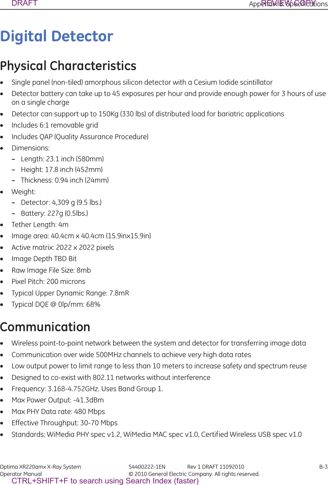 Appendix B: Specifications Optima XR220amx X-Ray System 54400222-1EN Rev 1 DRAFT 11092010 B-3Operator Manual © 2010 General Electric Company. All rights reserved.Digital DetectorPhysical CharacteristicsxSingle panel (non-tiled) amorphous silicon detector with a Cesium Iodide scintillatorxDetector battery can take up to 45 exposures per hour and provide enough power for 3 hours of use on a single chargexDetector can support up to 150Kg (330 lbs) of distributed load for bariatric applicationsxIncludes 6:1 removable gridxIncludes QAP (Quality Assurance Procedure)xDimensions: –Length: 23.1 inch (580mm)–Height: 17.8 inch (452mm) –Thickness: 0.94 inch (24mm)xWeight:–Detector: 4,309 g (9.5 lbs.)–Battery: 227g (0.5lbs.)xTether Length: 4mxImage area: 40.4cm x 40.4cm (15.9inx15.9in)xActive matrix: 2022 x 2022 pixelsxImage Depth TBD BitxRaw Image File Size: 8mbxPixel Pitch: 200 micronsxTypical Upper Dynamic Range: 7.8mRxTypical DQE @ 0lp/mm: 68%CommunicationxWireless point-to-point network between the system and detector for transferring image dataxCommunication over wide 500MHz channels to achieve very high data ratesxLow output power to limit range to less than 10 meters to increase safety and spectrum reusexDesigned to co-exist with 802.11 networks without interferencexFrequency: 3.168-4.752GHz. Uses Band Group 1.xMax Power Output: -41.3dBmxMax PHY Data rate: 480 MbpsxEffective Throughput: 30-70 MbpsxStandards: WiMedia PHY spec v1.2, WiMedia MAC spec v1.0, Certified Wireless USB spec v1.0DRAFT REVIEW COPYCTRL+SHIFT+F to search using Search Index (faster)