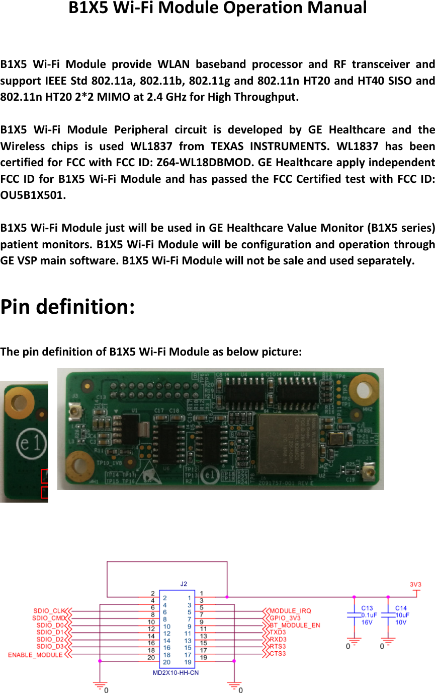 B1X5 Wi-Fi Module Operation Manual   B1X5  Wi-Fi  Module  provide  WLAN  baseband  processor  and  RF  transceiver  and support IEEE Std 802.11a, 802.11b, 802.11g and 802.11n HT20 and HT40 SISO and 802.11n HT20 2*2 MIMO at 2.4 GHz for High Throughput.    B1X5  Wi-Fi  Module  Peripheral  circuit  is  developed  by  GE  Healthcare  and  the Wireless  chips  is  used  WL1837  from  TEXAS  INSTRUMENTS.  WL1837  has  been certified for FCC with FCC ID: Z64-WL18DBMOD. GE Healthcare apply independent FCC ID for B1X5 Wi-Fi Module  and  has  passed the FCC  Certified test with  FCC  ID: OU5B1X501.  B1X5 Wi-Fi Module just will be used in GE Healthcare Value Monitor (B1X5 series) patient monitors. B1X5 Wi-Fi Module will be configuration and operation through GE VSP main software. B1X5 Wi-Fi Module will not be sale and used separately. Pin definition: The pin definition of B1X5 Wi-Fi Module as below picture:      