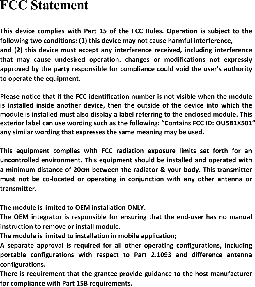 FCC Statement This  device  complies  with  Part  15  of  the  FCC  Rules.  Operation  is  subject  to  the following two conditions: (1) this device may not cause harmful interference, and  (2)  this  device  must  accept  any interference  received,  including  interference that  may  cause  undesired  operation.  changes  or  modifications  not  expressly approved by the party responsible for  compliance could void the user’s authority to operate the equipment.  Please notice that if the FCC identification number is not visible when the module is  installed  inside  another  device,  then  the  outside  of  the  device  into  which  the module is installed must also display a label referring to the enclosed module. This exterior label can use wording such as the following: “Contains FCC ID: OU5B1X501” any similar wording that expresses the same meaning may be used.  This  equipment  complies  with  FCC  radiation  exposure  limits  set  forth  for  an uncontrolled environment. This equipment should be installed and operated with a minimum distance of 20cm between the radiator &amp; your body. This transmitter must  not  be  co-located  or  operating  in  conjunction  with  any  other  antenna  or transmitter.  The module is limited to OEM installation ONLY. The  OEM integrator  is  responsible  for  ensuring  that  the  end-user  has no  manual instruction to remove or install module. The module is limited to installation in mobile application; A  separate  approval  is  required  for  all  other  operating  configurations,  including portable  configurations  with  respect  to  Part  2.1093  and  difference  antenna configurations. There is requirement that the grantee provide guidance to the host manufacturer for compliance with Part 15B requirements.     