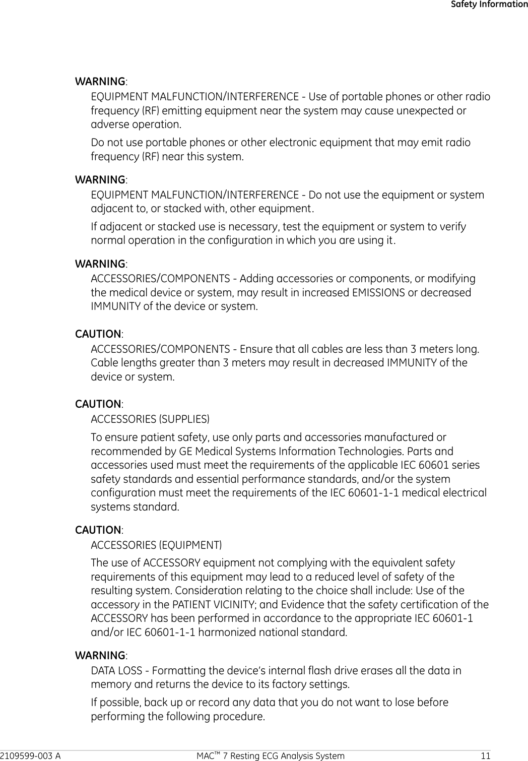 Safety InformationWARNING:EQUIPMENT MALFUNCTION/INTERFERENCE - Use of portable phones or other radiofrequency (RF) emitting equipment near the system may cause unexpected oradverse operation.Do not use portable phones or other electronic equipment that may emit radiofrequency (RF) near this system.WARNING:EQUIPMENT MALFUNCTION/INTERFERENCE - Do not use the equipment or systemadjacent to, or stacked with, other equipment.If adjacent or stacked use is necessary, test the equipment or system to verifynormal operation in the configuration in which you are using it.WARNING:ACCESSORIES/COMPONENTS - Adding accessories or components, or modifyingthe medical device or system, may result in increased EMISSIONS or decreasedIMMUNITY of the device or system.CAUTION:ACCESSORIES/COMPONENTS - Ensure that all cables are less than 3 meters long.Cable lengths greater than 3 meters may result in decreased IMMUNITY of thedevice or system.CAUTION:ACCESSORIES (SUPPLIES)To ensure patient safety, use only parts and accessories manufactured orrecommended by GE Medical Systems Information Technologies. Parts andaccessories used must meet the requirements of the applicable IEC 60601 seriessafety standards and essential performance standards, and/or the systemconfiguration must meet the requirements of the IEC 60601-1-1 medical electricalsystems standard.CAUTION:ACCESSORIES (EQUIPMENT)The use of ACCESSORY equipment not complying with the equivalent safetyrequirements of this equipment may lead to a reduced level of safety of theresulting system. Consideration relating to the choice shall include: Use of theaccessory in the PATIENT VICINITY; and Evidence that the safety certification of theACCESSORY has been performed in accordance to the appropriate IEC 60601-1and/or IEC 60601-1-1 harmonized national standard.WARNING:DATA LOSS - Formatting the device’s internal flash drive erases all the data inmemory and returns the device to its factory settings.If possible, back up or record any data that you do not want to lose beforeperforming the following procedure.2109599-003 A MAC™ 7 Resting ECG Analysis System 11