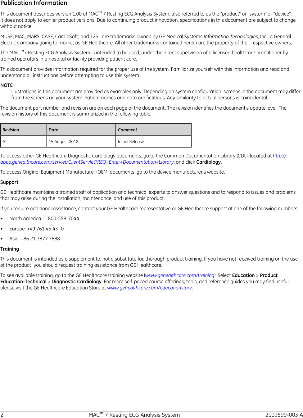 Publication InformationThis document describes version 1.00 of MAC™ 7 Resting ECG Analysis System, also referred to as the “product” or &quot;system&quot; or &quot;device&quot;.It does not apply to earlier product versions. Due to continuing product innovation, specifications in this document are subject to changewithout notice.MUSE, MAC, MARS, CASE, CardioSoft, and 12SL are trademarks owned by GE Medical Systems Information Technologies, Inc., a GeneralElectric Company going to market as GE Healthcare. All other trademarks contained herein are the property of their respective owners.The MAC ™7 Resting ECG Analysis System is intended to be used, under the direct supervision of a licensed healthcare practitioner bytrained operators in a hospital or facility providing patient care.This document provides information required for the proper use of the system. Familiarize yourself with this information and read andunderstand all instructions before attempting to use this system.NOTE:Illustrations in this document are provided as examples only. Depending on system configuration, screens in the document may differfrom the screens on your system. Patient names and data are fictitious. Any similarity to actual persons is coincidental.The document part number and revision are on each page of the document. The revision identifies the document’s update level. Therevision history of this document is summarized in the following table.Revision Date CommentA 15 August 2018 Initial ReleaseTo access other GE Healthcare Diagnostic Cardiology documents, go to the Common Documentation Library (CDL), located at http://apps.gehealthcare.com/servlet/ClientServlet?REQ=Enter+Documentation+Library, and click Cardiology.To access Original Equipment Manufacturer (OEM) documents, go to the device manufacturer&apos;s website.SupportGE Healthcare maintains a trained staff of application and technical experts to answer questions and to respond to issues and problemsthat may arise during the installation, maintenance, and use of this product.If you require additional assistance, contact your GE Healthcare representative or GE Healthcare support at one of the following numbers:• North America: 1-800-558-7044• Europe: +49 761 45 43 -0• Asia: +86 21 3877 7888TrainingThis document is intended as a supplement to, not a substitute for, thorough product training. If you have not received training on the useof the product, you should request training assistance from GE Healthcare.To see available training, go to the GE Healthcare training website (www.gehealthcare.com/training). Select Education&gt; ProductEducation-Technical&gt; Diagnostic Cardiology. For more self-paced course offerings, tools, and reference guides you may find useful,please visit the GE Healthcare Education Store at www.gehealthcare.com/educationstore.2 MAC™ 7 Resting ECG Analysis System 2109599-003 A