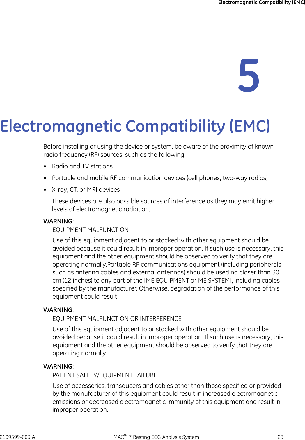 Electromagnetic Compatibility (EMC)5Electromagnetic Compatibility (EMC)Before installing or using the device or system, be aware of the proximity of knownradio frequency (RF) sources, such as the following:• Radio and TV stations• Portable and mobile RF communication devices (cell phones, two-way radios)• X-ray, CT, or MRI devicesThese devices are also possible sources of interference as they may emit higherlevels of electromagnetic radiation.WARNING:EQUIPMENT MALFUNCTIONUse of this equipment adjacent to or stacked with other equipment should beavoided because it could result in improper operation. If such use is necessary, thisequipment and the other equipment should be observed to verify that they areoperating normally.Portable RF communications equipment (including peripheralssuch as antenna cables and external antennas) should be used no closer than 30cm (12 inches) to any part of the [ME EQUIPMENT or ME SYSTEM], including cablesspecified by the manufacturer. Otherwise, degradation of the performance of thisequipment could result.WARNING:EQUIPMENT MALFUNCTION OR INTERFERENCEUse of this equipment adjacent to or stacked with other equipment should beavoided because it could result in improper operation. If such use is necessary, thisequipment and the other equipment should be observed to verify that they areoperating normally.WARNING:PATIENT SAFETY/EQUIPMENT FAILUREUse of accessories, transducers and cables other than those specified or providedby the manufacturer of this equipment could result in increased electromagneticemissions or decreased electromagnetic immunity of this equipment and result inimproper operation.2109599-003 A MAC™ 7 Resting ECG Analysis System 23