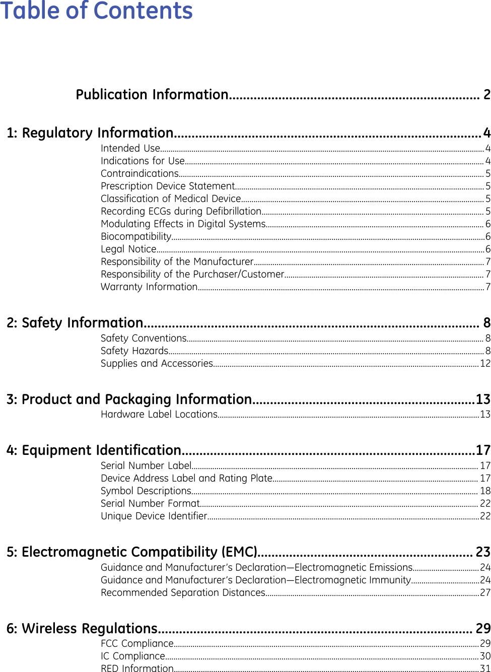 Table of ContentsPublication Information....................................................................... 21:Regulatory Information.......................................................................................4Intended Use............................................................................................................................................................4Indications for Use................................................................................................................................................4Contraindications...................................................................................................................................................5Prescription Device Statement........................................................................................................................5Classification of Medical Device.....................................................................................................................5Recording ECGs during Defibrillation........................................................................................................... 5Modulating Effects in Digital Systems......................................................................................................... 6Biocompatibility.......................................................................................................................................................6Legal Notice..............................................................................................................................................................6Responsibility of the Manufacturer...............................................................................................................7Responsibility of the Purchaser/Customer................................................................................................ 7Warranty Information..........................................................................................................................................72:Safety Information............................................................................................... 8Safety Conventions............................................................................................................................................... 8Safety Hazards........................................................................................................................................................8Supplies and Accessories................................................................................................................................123:Product and Packaging Information...............................................................13Hardware Label Locations..............................................................................................................................134:Equipment Identification...................................................................................17Serial Number Label.......................................................................................................................................... 17Device Address Label and Rating Plate................................................................................................... 17Symbol Descriptions.......................................................................................................................................... 18Serial Number Format...................................................................................................................................... 22Unique Device Identifier...................................................................................................................................225:Electromagnetic Compatibility (EMC)............................................................. 23Guidance and Manufacturer’s Declaration—Electromagnetic Emissions................................24Guidance and Manufacturer’s Declaration—Electromagnetic Immunity.................................24Recommended Separation Distances.......................................................................................................276:Wireless Regulations......................................................................................... 29FCC Compliance...................................................................................................................................................29IC Compliance.......................................................................................................................................................30RED Information...................................................................................................................................................31