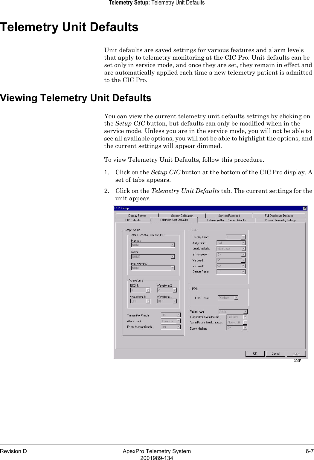 Revision D ApexPro Telemetry System 6-72001989-134Telemetry Setup: Telemetry Unit DefaultsTelemetry Unit DefaultsUnit defaults are saved settings for various features and alarm levels that apply to telemetry monitoring at the CIC Pro. Unit defaults can be set only in service mode, and once they are set, they remain in effect and are automatically applied each time a new telemetry patient is admitted to the CIC Pro.Viewing Telemetry Unit DefaultsYou can view the current telemetry unit defaults settings by clicking on the Setup CIC button, but defaults can only be modified when in the service mode. Unless you are in the service mode, you will not be able to see all available options, you will not be able to highlight the options, and the current settings will appear dimmed.To view Telemetry Unit Defaults, follow this procedure.1. Click on the Setup CIC button at the bottom of the CIC Pro display. A set of tabs appears.2. Click on the Telemetry Unit Defaults tab. The current settings for the unit appear. 320F