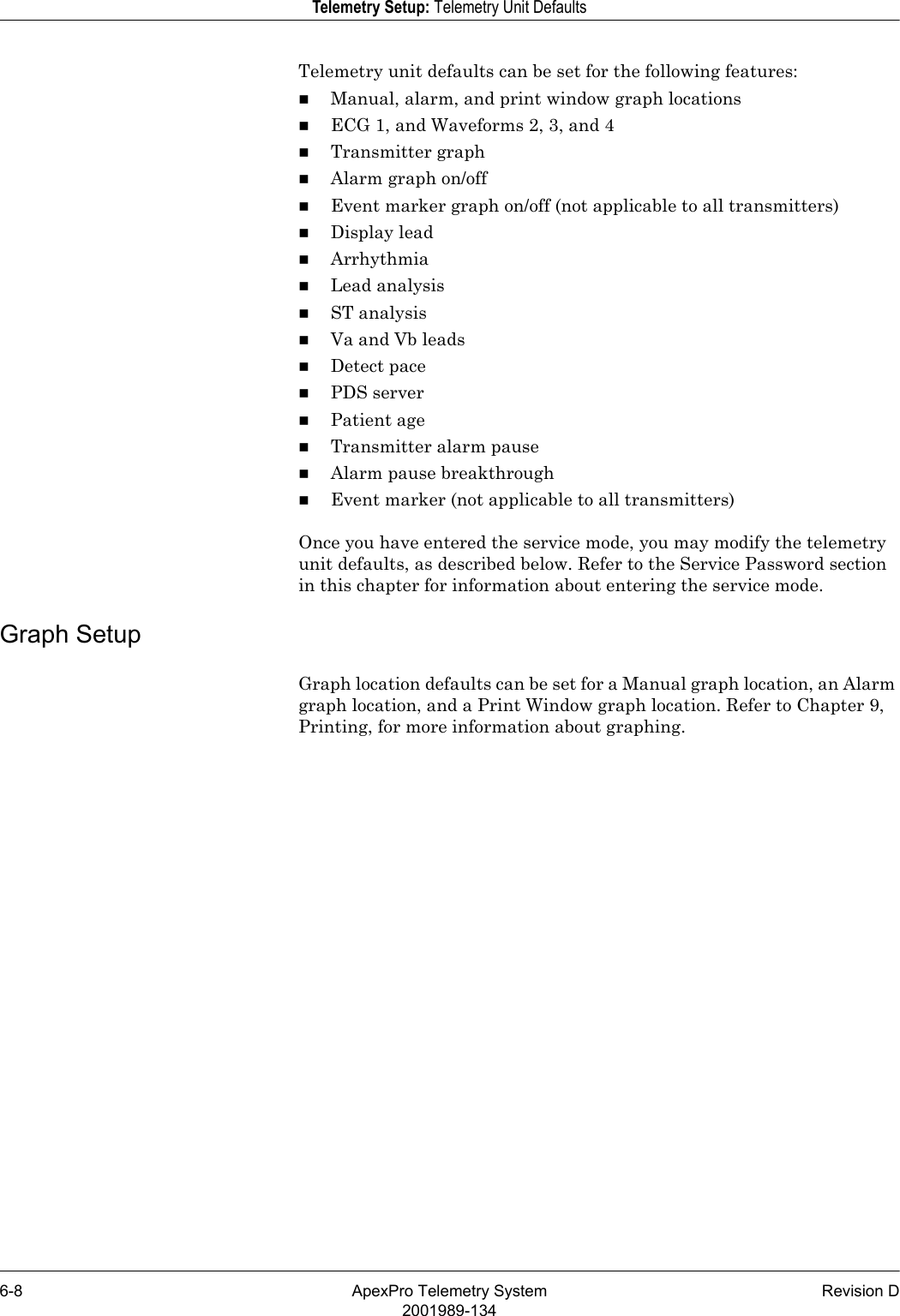 6-8 ApexPro Telemetry System Revision D2001989-134Telemetry Setup: Telemetry Unit DefaultsTelemetry unit defaults can be set for the following features:Manual, alarm, and print window graph locationsECG 1, and Waveforms 2, 3, and 4Transmitter graphAlarm graph on/offEvent marker graph on/off (not applicable to all transmitters)Display leadArrhythmiaLead analysisST analysisVa and Vb leadsDetect pacePDS serverPatient ageTransmitter alarm pauseAlarm pause breakthroughEvent marker (not applicable to all transmitters)Once you have entered the service mode, you may modify the telemetry unit defaults, as described below. Refer to the Service Password section in this chapter for information about entering the service mode.Graph SetupGraph location defaults can be set for a Manual graph location, an Alarm graph location, and a Print Window graph location. Refer to Chapter 9, Printing, for more information about graphing.