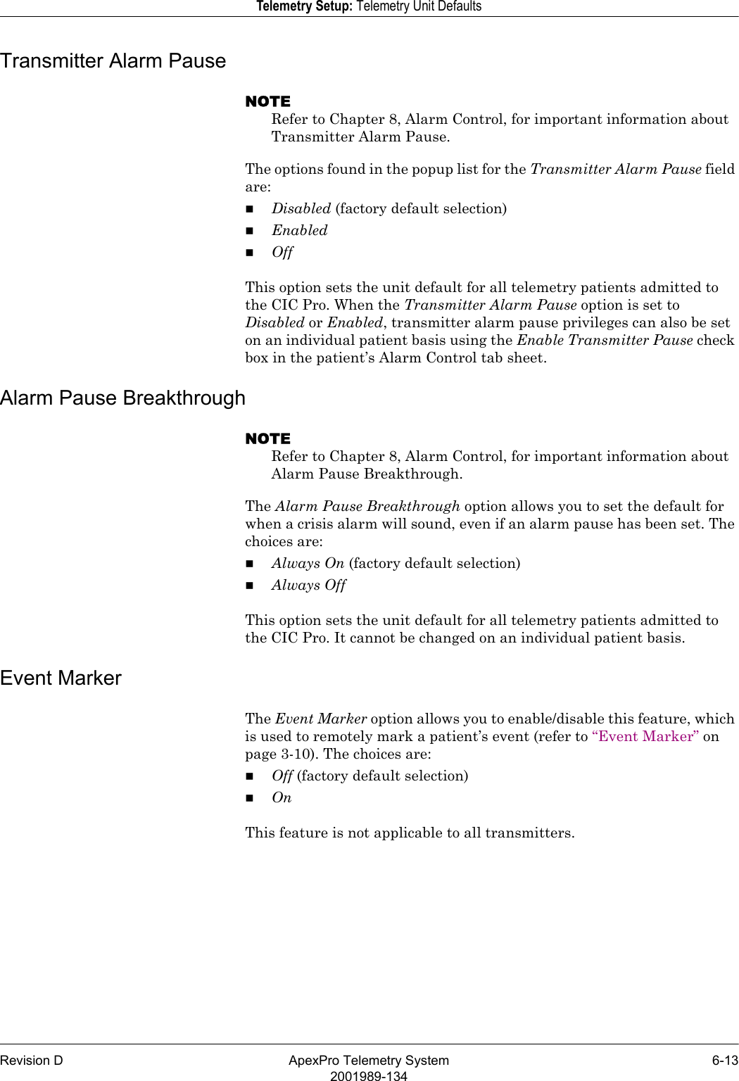 Revision D ApexPro Telemetry System 6-132001989-134Telemetry Setup: Telemetry Unit DefaultsTransmitter Alarm PauseNOTERefer to Chapter 8, Alarm Control, for important information about Transmitter Alarm Pause.The options found in the popup list for the Transmitter Alarm Pause field are:Disabled (factory default selection)EnabledOffThis option sets the unit default for all telemetry patients admitted to the CIC Pro. When the Transmitter Alarm Pause option is set to Disabled or Enabled, transmitter alarm pause privileges can also be set on an individual patient basis using the Enable Transmitter Pause check box in the patient’s Alarm Control tab sheet.Alarm Pause BreakthroughNOTERefer to Chapter 8, Alarm Control, for important information about Alarm Pause Breakthrough.The Alarm Pause Breakthrough option allows you to set the default for when a crisis alarm will sound, even if an alarm pause has been set. The choices are:Always On (factory default selection)Always Off This option sets the unit default for all telemetry patients admitted to the CIC Pro. It cannot be changed on an individual patient basis.Event MarkerThe Event Marker option allows you to enable/disable this feature, which is used to remotely mark a patient’s event (refer to “Event Marker” on page 3-10). The choices are:Off (factory default selection)OnThis feature is not applicable to all transmitters.