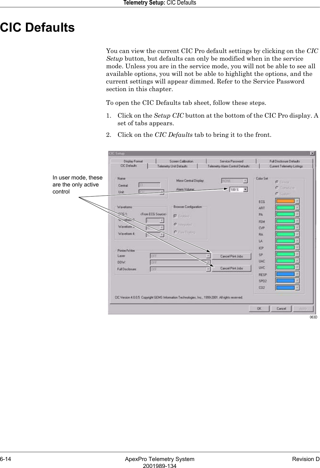 6-14 ApexPro Telemetry System Revision D2001989-134Telemetry Setup: CIC DefaultsCIC DefaultsYou can view the current CIC Pro default settings by clicking on the CIC Setup button, but defaults can only be modified when in the service mode. Unless you are in the service mode, you will not be able to see all available options, you will not be able to highlight the options, and the current settings will appear dimmed. Refer to the Service Password section in this chapter.To open the CIC Defaults tab sheet, follow these steps.1. Click on the Setup CIC button at the bottom of the CIC Pro display. A set of tabs appears.2. Click on the CIC Defaults tab to bring it to the front. 063DIn user mode, these are the only active control 