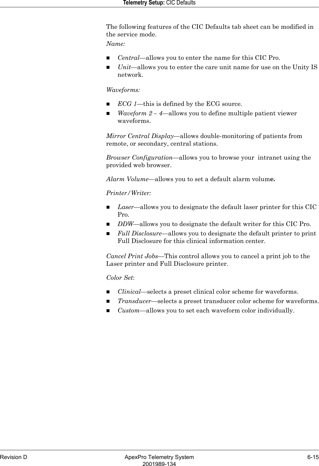 Revision D ApexPro Telemetry System 6-152001989-134Telemetry Setup: CIC DefaultsThe following features of the CIC Defaults tab sheet can be modified in the service mode.Name:Central—allows you to enter the name for this CIC Pro.Unit—allows you to enter the care unit name for use on the Unity IS network.Waveforms:ECG 1—this is defined by the ECG source.Waveform 2 – 4—allows you to define multiple patient viewer waveforms.Mirror Central Display—allows double-monitoring of patients from remote, or secondary, central stations.Browser Configuration—allows you to browse your  intranet using the provided web browser.Alarm Volume—allows you to set a default alarm volume.Printer/Writer:Laser—allows you to designate the default laser printer for this CIC Pro.DDW—allows you to designate the default writer for this CIC Pro.Full Disclosure—allows you to designate the default printer to print Full Disclosure for this clinical information center.Cancel Print Jobs—This control allows you to cancel a print job to the Laser printer and Full Disclosure printer.Color Set:Clinical—selects a preset clinical color scheme for waveforms.Transducer—selects a preset transducer color scheme for waveforms.Custom—allows you to set each waveform color individually.