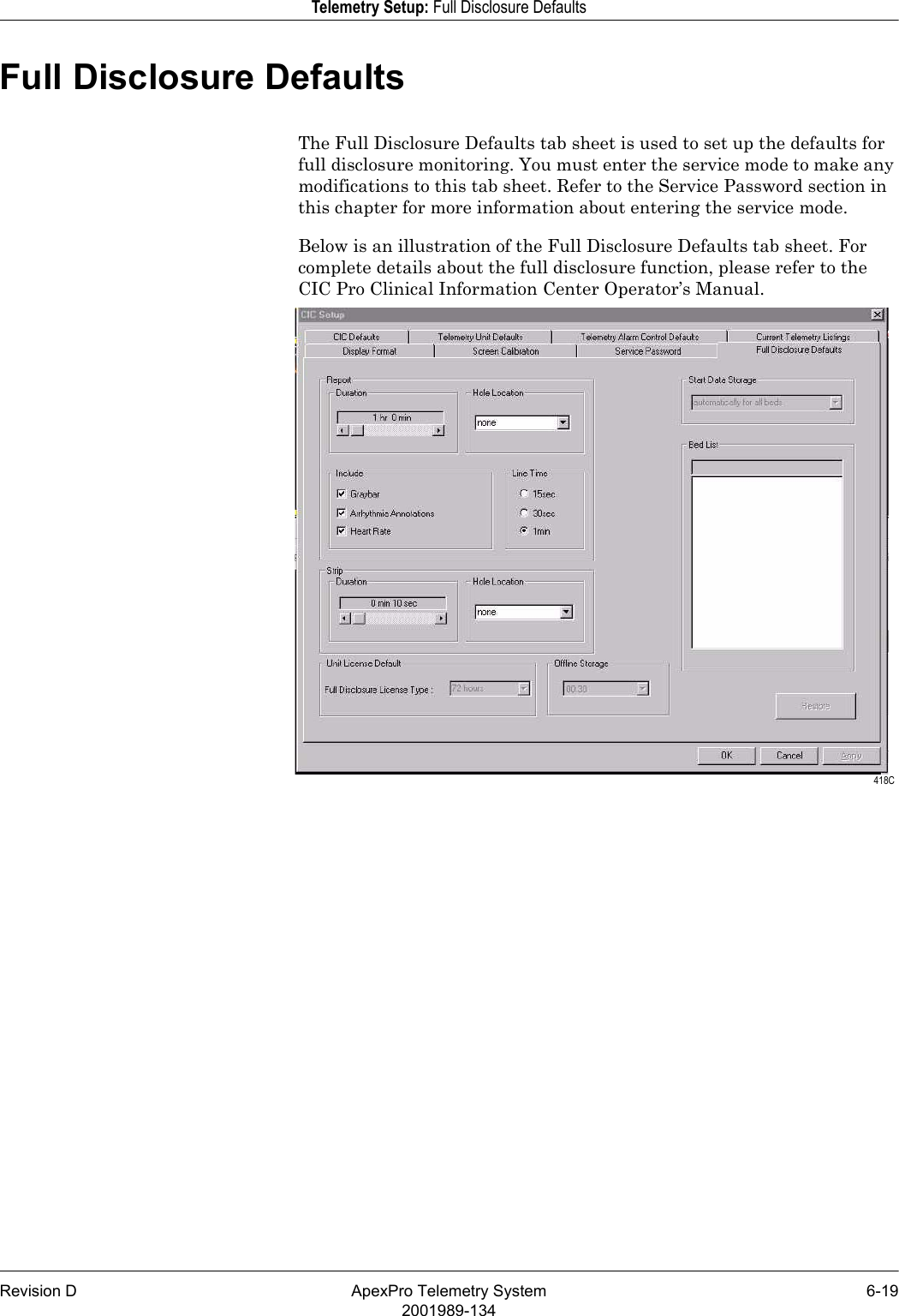 Revision D ApexPro Telemetry System 6-192001989-134Telemetry Setup: Full Disclosure DefaultsFull Disclosure DefaultsThe Full Disclosure Defaults tab sheet is used to set up the defaults for full disclosure monitoring. You must enter the service mode to make any modifications to this tab sheet. Refer to the Service Password section in this chapter for more information about entering the service mode.Below is an illustration of the Full Disclosure Defaults tab sheet. For complete details about the full disclosure function, please refer to the CIC Pro Clinical Information Center Operator’s Manual. 418C