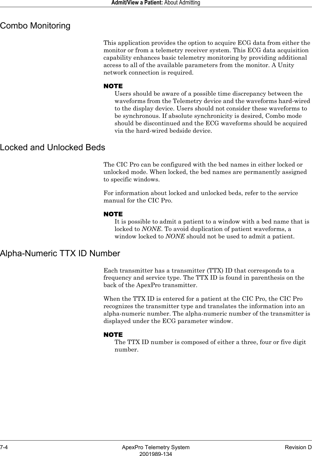 7-4 ApexPro Telemetry System Revision D2001989-134Admit/View a Patient: About AdmittingCombo MonitoringThis application provides the option to acquire ECG data from either the monitor or from a telemetry receiver system. This ECG data acquisition capability enhances basic telemetry monitoring by providing additional access to all of the available parameters from the monitor. A Unity network connection is required.NOTEUsers should be aware of a possible time discrepancy between the waveforms from the Telemetry device and the waveforms hard-wired to the display device. Users should not consider these waveforms to be synchronous. If absolute synchronicity is desired, Combo mode should be discontinued and the ECG waveforms should be acquired via the hard-wired bedside device.Locked and Unlocked BedsThe CIC Pro can be configured with the bed names in either locked or unlocked mode. When locked, the bed names are permanently assigned to specific windows.For information about locked and unlocked beds, refer to the service manual for the CIC Pro.NOTEIt is possible to admit a patient to a window with a bed name that is locked to NONE. To avoid duplication of patient waveforms, a window locked to NONE should not be used to admit a patient.Alpha-Numeric TTX ID NumberEach transmitter has a transmitter (TTX) ID that corresponds to a frequency and service type. The TTX ID is found in parenthesis on the back of the ApexPro transmitter.When the TTX ID is entered for a patient at the CIC Pro, the CIC Pro recognizes the transmitter type and translates the information into an alpha-numeric number. The alpha-numeric number of the transmitter is displayed under the ECG parameter window.NOTEThe TTX ID number is composed of either a three, four or five digit number.