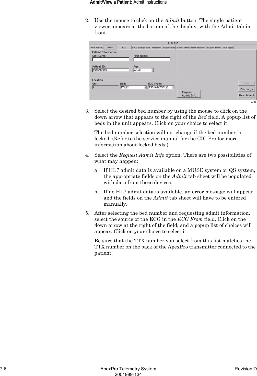 7-6 ApexPro Telemetry System Revision D2001989-134Admit/View a Patient: Admit Instructions2. Use the mouse to click on the Admit button. The single patient viewer appears at the bottom of the display, with the Admit tab in front.3. Select the desired bed number by using the mouse to click on the down arrow that appears to the right of the Bed field. A popup list of beds in the unit appears. Click on your choice to select it.The bed number selection will not change if the bed number is locked. (Refer to the service manual for the CIC Pro for more information about locked beds.)4. Select the Request Admit Info option. There are two possibilities of what may happen:a. If HL7 admit data is available on a MUSE system or QS system, the appropriate fields on the Admit tab sheet will be populated with data from those devices. b. If no HL7 admit data is available, an error message will appear, and the fields on the Admit tab sheet will have to be entered manually.5. After selecting the bed number and requesting admit information, select the source of the ECG in the ECG From field. Click on the down arrow at the right of the field, and a popup list of choices will appear. Click on your choice to select it.Be sure that the TTX number you select from this list matches the TTX number on the back of the ApexPro transmitter connected to the patient. 342D