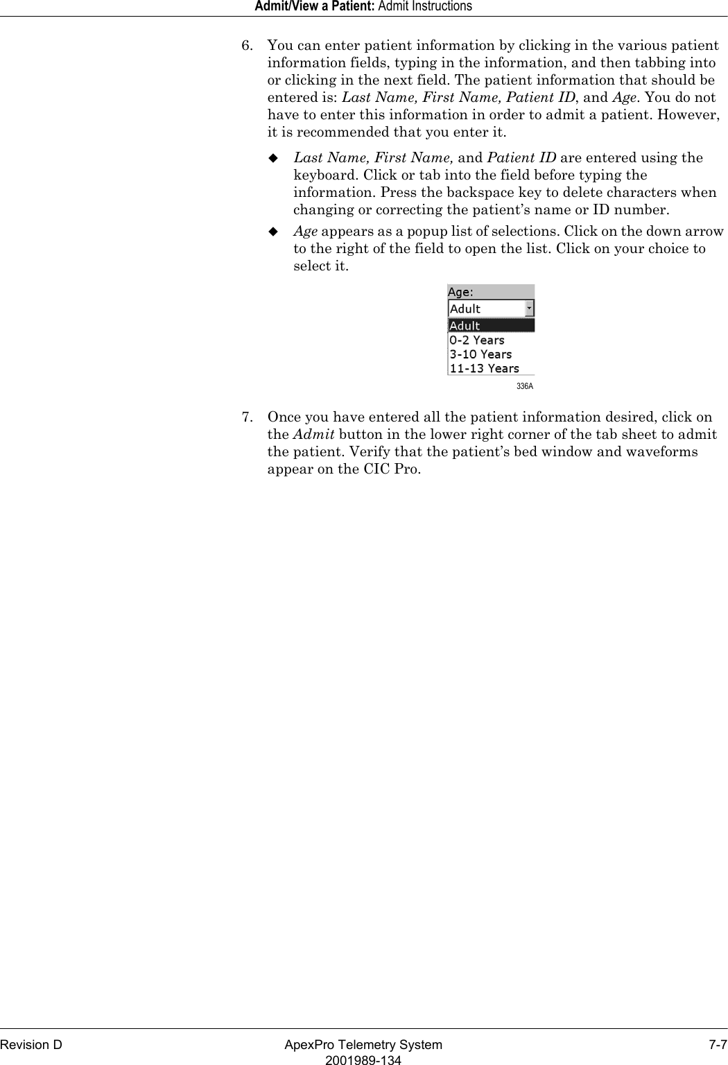 Revision D ApexPro Telemetry System 7-72001989-134Admit/View a Patient: Admit Instructions6. You can enter patient information by clicking in the various patient information fields, typing in the information, and then tabbing into or clicking in the next field. The patient information that should be entered is: Last Name, First Name, Patient ID, and Age. You do not have to enter this information in order to admit a patient. However, it is recommended that you enter it.Last Name, First Name, and Patient ID are entered using the keyboard. Click or tab into the field before typing the information. Press the backspace key to delete characters when changing or correcting the patient’s name or ID number.Age appears as a popup list of selections. Click on the down arrow to the right of the field to open the list. Click on your choice to select it.7. Once you have entered all the patient information desired, click on the Admit button in the lower right corner of the tab sheet to admit the patient. Verify that the patient’s bed window and waveforms appear on the CIC Pro. 336A