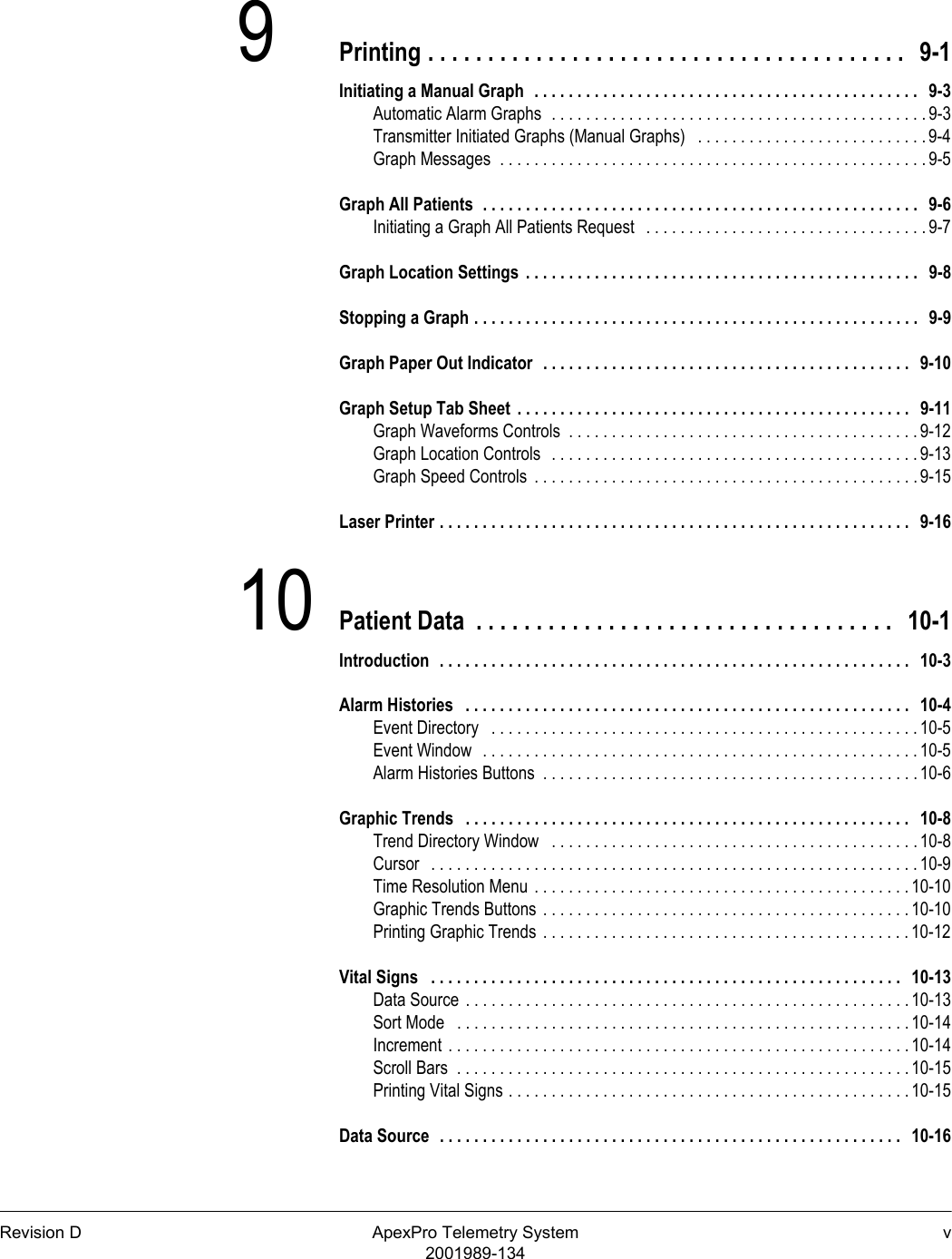 Revision D ApexPro Telemetry System v2001989-1349Printing . . . . . . . . . . . . . . . . . . . . . . . . . . . . . . . . . . . . . . . .   9-1Initiating a Manual Graph  . . . . . . . . . . . . . . . . . . . . . . . . . . . . . . . . . . . . . . . . . . . . .   9-3Automatic Alarm Graphs  . . . . . . . . . . . . . . . . . . . . . . . . . . . . . . . . . . . . . . . . . . . . 9-3Transmitter Initiated Graphs (Manual Graphs)   . . . . . . . . . . . . . . . . . . . . . . . . . . .9-4Graph Messages  . . . . . . . . . . . . . . . . . . . . . . . . . . . . . . . . . . . . . . . . . . . . . . . . . . 9-5Graph All Patients  . . . . . . . . . . . . . . . . . . . . . . . . . . . . . . . . . . . . . . . . . . . . . . . . . . .   9-6Initiating a Graph All Patients Request   . . . . . . . . . . . . . . . . . . . . . . . . . . . . . . . . . 9-7Graph Location Settings  . . . . . . . . . . . . . . . . . . . . . . . . . . . . . . . . . . . . . . . . . . . . . .   9-8Stopping a Graph . . . . . . . . . . . . . . . . . . . . . . . . . . . . . . . . . . . . . . . . . . . . . . . . . . . .   9-9Graph Paper Out Indicator  . . . . . . . . . . . . . . . . . . . . . . . . . . . . . . . . . . . . . . . . . . .   9-10Graph Setup Tab Sheet  . . . . . . . . . . . . . . . . . . . . . . . . . . . . . . . . . . . . . . . . . . . . . .   9-11Graph Waveforms Controls  . . . . . . . . . . . . . . . . . . . . . . . . . . . . . . . . . . . . . . . . . 9-12Graph Location Controls  . . . . . . . . . . . . . . . . . . . . . . . . . . . . . . . . . . . . . . . . . . . 9-13Graph Speed Controls  . . . . . . . . . . . . . . . . . . . . . . . . . . . . . . . . . . . . . . . . . . . . . 9-15Laser Printer . . . . . . . . . . . . . . . . . . . . . . . . . . . . . . . . . . . . . . . . . . . . . . . . . . . . . . .   9-1610 Patient Data  . . . . . . . . . . . . . . . . . . . . . . . . . . . . . . . . . . .   10-1Introduction  . . . . . . . . . . . . . . . . . . . . . . . . . . . . . . . . . . . . . . . . . . . . . . . . . . . . . . .   10-3Alarm Histories   . . . . . . . . . . . . . . . . . . . . . . . . . . . . . . . . . . . . . . . . . . . . . . . . . . . .   10-4Event Directory   . . . . . . . . . . . . . . . . . . . . . . . . . . . . . . . . . . . . . . . . . . . . . . . . . . 10-5Event Window  . . . . . . . . . . . . . . . . . . . . . . . . . . . . . . . . . . . . . . . . . . . . . . . . . . . 10-5Alarm Histories Buttons  . . . . . . . . . . . . . . . . . . . . . . . . . . . . . . . . . . . . . . . . . . . . 10-6Graphic Trends   . . . . . . . . . . . . . . . . . . . . . . . . . . . . . . . . . . . . . . . . . . . . . . . . . . . .   10-8Trend Directory Window   . . . . . . . . . . . . . . . . . . . . . . . . . . . . . . . . . . . . . . . . . . . 10-8Cursor   . . . . . . . . . . . . . . . . . . . . . . . . . . . . . . . . . . . . . . . . . . . . . . . . . . . . . . . . . 10-9Time Resolution Menu . . . . . . . . . . . . . . . . . . . . . . . . . . . . . . . . . . . . . . . . . . . . 10-10Graphic Trends Buttons . . . . . . . . . . . . . . . . . . . . . . . . . . . . . . . . . . . . . . . . . . . 10-10Printing Graphic Trends . . . . . . . . . . . . . . . . . . . . . . . . . . . . . . . . . . . . . . . . . . . 10-12Vital Signs   . . . . . . . . . . . . . . . . . . . . . . . . . . . . . . . . . . . . . . . . . . . . . . . . . . . . . . .   10-13Data Source . . . . . . . . . . . . . . . . . . . . . . . . . . . . . . . . . . . . . . . . . . . . . . . . . . . . 10-13Sort Mode   . . . . . . . . . . . . . . . . . . . . . . . . . . . . . . . . . . . . . . . . . . . . . . . . . . . . . 10-14Increment . . . . . . . . . . . . . . . . . . . . . . . . . . . . . . . . . . . . . . . . . . . . . . . . . . . . . . 10-14Scroll Bars  . . . . . . . . . . . . . . . . . . . . . . . . . . . . . . . . . . . . . . . . . . . . . . . . . . . . . 10-15Printing Vital Signs . . . . . . . . . . . . . . . . . . . . . . . . . . . . . . . . . . . . . . . . . . . . . . . 10-15Data Source  . . . . . . . . . . . . . . . . . . . . . . . . . . . . . . . . . . . . . . . . . . . . . . . . . . . . . .   10-16