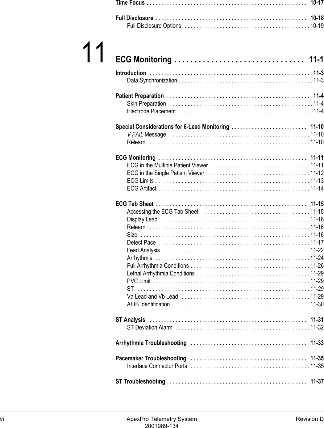 vi ApexPro Telemetry System Revision D2001989-134Time Focus . . . . . . . . . . . . . . . . . . . . . . . . . . . . . . . . . . . . . . . . . . . . . . . . . . . . . . .   10-17Full Disclosure  . . . . . . . . . . . . . . . . . . . . . . . . . . . . . . . . . . . . . . . . . . . . . . . . . . . .   10-18Full Disclosure Options  . . . . . . . . . . . . . . . . . . . . . . . . . . . . . . . . . . . . . . . . . . . 10-1911 ECG Monitoring . . . . . . . . . . . . . . . . . . . . . . . . . . . . . . . .   11-1Introduction  . . . . . . . . . . . . . . . . . . . . . . . . . . . . . . . . . . . . . . . . . . . . . . . . . . . . . . .   11-3Data Synchronization . . . . . . . . . . . . . . . . . . . . . . . . . . . . . . . . . . . . . . . . . . . . . . 11-3Patient Preparation  . . . . . . . . . . . . . . . . . . . . . . . . . . . . . . . . . . . . . . . . . . . . . . . . .   11-4Skin Preparation   . . . . . . . . . . . . . . . . . . . . . . . . . . . . . . . . . . . . . . . . . . . . . . . . . 11-4Electrode Placement  . . . . . . . . . . . . . . . . . . . . . . . . . . . . . . . . . . . . . . . . . . . . . . 11-4Special Considerations for 6-Lead Monitoring  . . . . . . . . . . . . . . . . . . . . . . . . . .   11-10V FAIL Message   . . . . . . . . . . . . . . . . . . . . . . . . . . . . . . . . . . . . . . . . . . . . . . . . 11-10Relearn   . . . . . . . . . . . . . . . . . . . . . . . . . . . . . . . . . . . . . . . . . . . . . . . . . . . . . . . 11-10ECG Monitoring  . . . . . . . . . . . . . . . . . . . . . . . . . . . . . . . . . . . . . . . . . . . . . . . . . . .   11-11ECG in the Multiple Patient Viewer  . . . . . . . . . . . . . . . . . . . . . . . . . . . . . . . . . . 11-11ECG in the Single Patient Viewer   . . . . . . . . . . . . . . . . . . . . . . . . . . . . . . . . . . . 11-12ECG Limits . . . . . . . . . . . . . . . . . . . . . . . . . . . . . . . . . . . . . . . . . . . . . . . . . . . . . 11-13ECG Artifact . . . . . . . . . . . . . . . . . . . . . . . . . . . . . . . . . . . . . . . . . . . . . . . . . . . . 11-14ECG Tab Sheet . . . . . . . . . . . . . . . . . . . . . . . . . . . . . . . . . . . . . . . . . . . . . . . . . . . .   11-15Accessing the ECG Tab Sheet   . . . . . . . . . . . . . . . . . . . . . . . . . . . . . . . . . . . . . 11-15Display Lead   . . . . . . . . . . . . . . . . . . . . . . . . . . . . . . . . . . . . . . . . . . . . . . . . . . . 11-16Relearn   . . . . . . . . . . . . . . . . . . . . . . . . . . . . . . . . . . . . . . . . . . . . . . . . . . . . . . . 11-16Size  . . . . . . . . . . . . . . . . . . . . . . . . . . . . . . . . . . . . . . . . . . . . . . . . . . . . . . . . . . 11-16Detect Pace  . . . . . . . . . . . . . . . . . . . . . . . . . . . . . . . . . . . . . . . . . . . . . . . . . . . . 11-17Lead Analysis . . . . . . . . . . . . . . . . . . . . . . . . . . . . . . . . . . . . . . . . . . . . . . . . . . . 11-22Arrhythmia  . . . . . . . . . . . . . . . . . . . . . . . . . . . . . . . . . . . . . . . . . . . . . . . . . . . . . 11-24Full Arrhythmia Conditions . . . . . . . . . . . . . . . . . . . . . . . . . . . . . . . . . . . . . . . . . 11-26Lethal Arrhythmia Conditions . . . . . . . . . . . . . . . . . . . . . . . . . . . . . . . . . . . . . . . 11-29PVC Limit . . . . . . . . . . . . . . . . . . . . . . . . . . . . . . . . . . . . . . . . . . . . . . . . . . . . . . 11-29ST   . . . . . . . . . . . . . . . . . . . . . . . . . . . . . . . . . . . . . . . . . . . . . . . . . . . . . . . . . . . 11-29Va Lead and Vb Lead   . . . . . . . . . . . . . . . . . . . . . . . . . . . . . . . . . . . . . . . . . . . . 11-29AFIB Identification  . . . . . . . . . . . . . . . . . . . . . . . . . . . . . . . . . . . . . . . . . . . . . . . 11-30ST Analysis   . . . . . . . . . . . . . . . . . . . . . . . . . . . . . . . . . . . . . . . . . . . . . . . . . . . . . .   11-31ST Deviation Alarm  . . . . . . . . . . . . . . . . . . . . . . . . . . . . . . . . . . . . . . . . . . . . . . 11-32Arrhythmia Troubleshooting   . . . . . . . . . . . . . . . . . . . . . . . . . . . . . . . . . . . . . . . .   11-33Pacemaker Troubleshooting   . . . . . . . . . . . . . . . . . . . . . . . . . . . . . . . . . . . . . . . .   11-35Interface Connector Ports  . . . . . . . . . . . . . . . . . . . . . . . . . . . . . . . . . . . . . . . . . 11-35ST Troubleshooting . . . . . . . . . . . . . . . . . . . . . . . . . . . . . . . . . . . . . . . . . . . . . . . .   11-37