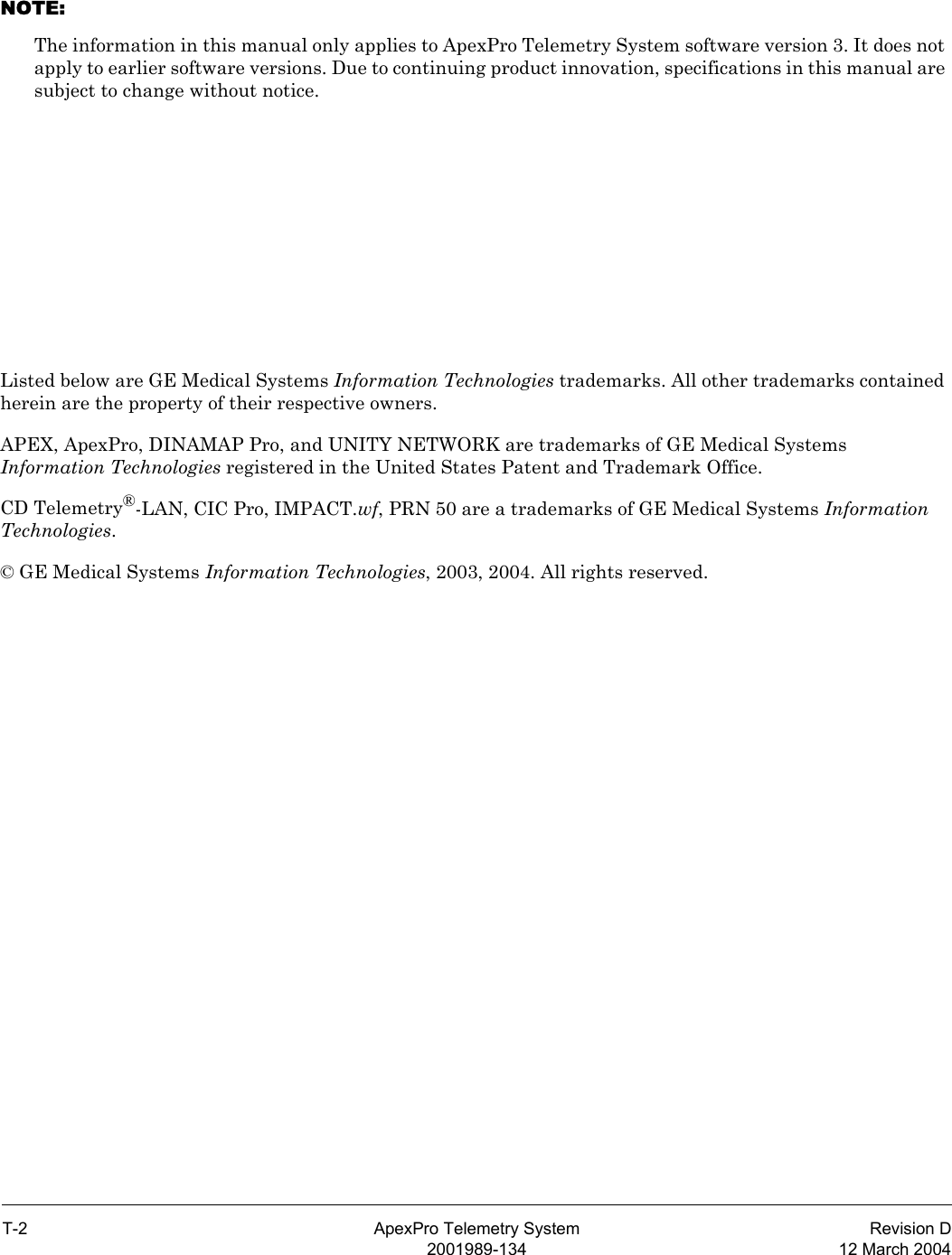 T-2 ApexPro Telemetry System Revision D2001989-134 12 March 2004NOTE: The information in this manual only applies to ApexPro Telemetry System software version 3. It does not apply to earlier software versions. Due to continuing product innovation, specifications in this manual are subject to change without notice.Listed below are GE Medical Systems Information Technologies trademarks. All other trademarks contained herein are the property of their respective owners.APEX, ApexPro, DINAMAP Pro, and UNITY NETWORK are trademarks of GE Medical Systems Information Technologies registered in the United States Patent and Trademark Office.CD Telemetry®-LAN, CIC Pro, IMPACT.wf, PRN 50 are a trademarks of GE Medical Systems Information Technologies.© GE Medical Systems Information Technologies, 2003, 2004. All rights reserved.