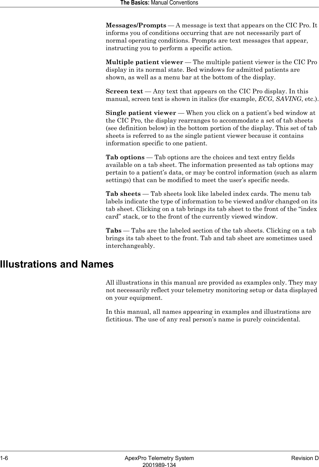 1-6 ApexPro Telemetry System Revision D2001989-134The Basics: Manual ConventionsMessages/Prompts — A message is text that appears on the CIC Pro. It informs you of conditions occurring that are not necessarily part of normal operating conditions. Prompts are text messages that appear, instructing you to perform a specific action.Multiple patient viewer — The multiple patient viewer is the CIC Pro display in its normal state. Bed windows for admitted patients are shown, as well as a menu bar at the bottom of the display.Screen text — Any text that appears on the CIC Pro display. In this manual, screen text is shown in italics (for example, ECG, SAVING, etc.).Single patient viewer — When you click on a patient’s bed window at the CIC Pro, the display rearranges to accommodate a set of tab sheets (see definition below) in the bottom portion of the display. This set of tab sheets is referred to as the single patient viewer because it contains information specific to one patient.Tab options — Tab options are the choices and text entry fields available on a tab sheet. The information presented as tab options may pertain to a patient’s data, or may be control information (such as alarm settings) that can be modified to meet the user’s specific needs.Tab sheets — Tab sheets look like labeled index cards. The menu tab labels indicate the type of information to be viewed and/or changed on its tab sheet. Clicking on a tab brings its tab sheet to the front of the “index card” stack, or to the front of the currently viewed window.Tabs — Tabs are the labeled section of the tab sheets. Clicking on a tab brings its tab sheet to the front. Tab and tab sheet are sometimes used interchangeably.Illustrations and NamesAll illustrations in this manual are provided as examples only. They may not necessarily reflect your telemetry monitoring setup or data displayed on your equipment.In this manual, all names appearing in examples and illustrations are fictitious. The use of any real person’s name is purely coincidental.